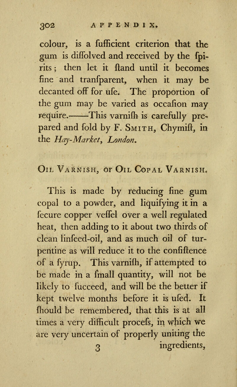 colour, is a fufficient criterion that the gum is diffolved and received by the fpi- rits; then let it ftand until it becomes fine and tranfparent, when it may be decanted off for ufe. The proportion of the gum may be varied as occafion may require. This varnifh is carefully pre- pared and fold by F. Smith, Chymift, in the Hay-Market^ London. Oil Varnish, or Oil Copal Varnish. This is made by reducing fine gum copal to a powder, and liquifying it in a fecure copper veffel over a well regulated heat, then adding to it about two thirds of clean linfeed-oil, and as much oil of tur- pentine as will reduce it to the confiftence of a fyrup. This varnifh, if attempted to be made in a fmall quantity, will not be likely to fucceed, and will be the better if kept twelve months before it is ufed. It ftiould be remembered, that this is at all times a very difficult procefs, in which we are very uncertain of properly uniting the 3 ingredients.