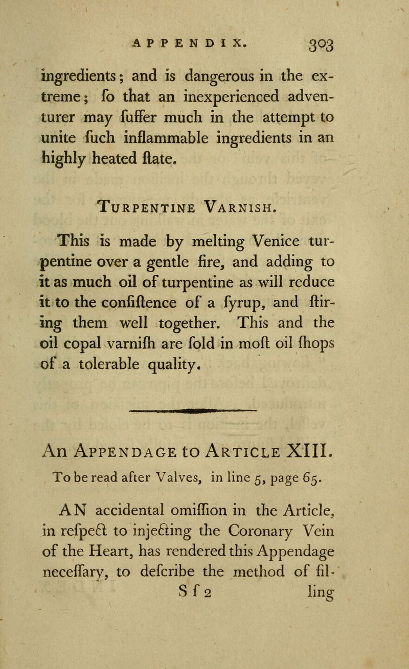 ingredients; and is dangerous in the ex- treme; fo that an inexperienced adven- turer may fufFer much in the attempt to unite fuch inflammable ingredients in an highly heated ftate. Turpentine Varnish. This is made by melting Venice tur- pentine over a gentle fire, and adding to it as much oil of turpentine as will reduce it to the confiflence of a fyrup, and ftir- ing them well together. This and the oil copal varnilh are fold in moft oil (hops of a tolerable quality. An Appendage to Article XIIL To be read after Valves, in line 5, page 6^, AN accidental omiffion in the Article, in refpeft to injefting the Coronary Vein of the Heart, has rendered this Appendage neceflary, to defcribe the method of fil- S f 2 ling