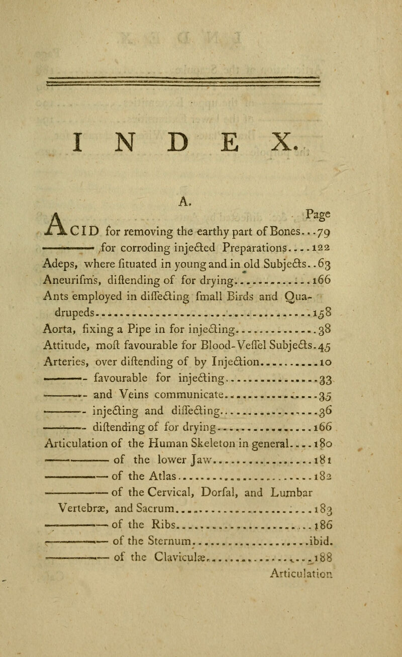 A. A Page GID for removing the earthy part of Bones.. .79 ' /or corroding injected Preparations—^ -122 Adeps, where fituated in young and in old Subje6ts. .63 Aneurifms, diftending of for drying - ... 166 Ants employed in difle^ling fmall Birds and Qua- drupeds --- ...i....- 1^8 Aorta, fixing a Pipe in for inje<Sling 38 Attitude, moft favourable for Blood-VefTel Subjeds.45 Arteries, over diftending of by Injedlion 10 ———- favourable for injecting 33 ■ >'- and Veins communicate - 35 • injecting and difleding ,--.36 i-^ diftending of for drying — 166 Articulation of the Human Skeleton in general ^. 180 —of the lower Jav7 181 of the Atlas 182 of the Cervical, Dorfal, and Lumbar Vertebrae, and Sacrum 183 -; of the Ribs , ...186 r— —— of the Sternum .ibid. ,— of the Claviculssr. -. ^--^^188 Articulation