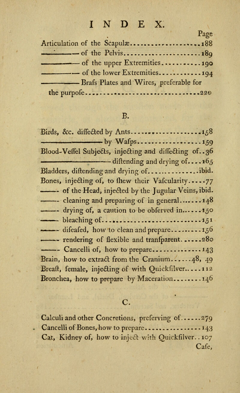 Page Articulation of the Scapulas ..--•.•.188 . of the Pelvis 189 — of the upper Extremities 190 •— of the lower Extremities. -.» 194 Brafs Plates and Wires, preferable for the purpofe.-., — .---22© B. Birds, &c. difleiSled by Ants - 15B —— by Wafps 159 Blood-Veflel Subjects, inje£ling and differing of..36 ' =—- diflending and drying of. - - -165 Bladders, diflending and drying of ibid. Bones, injeding of, to fhew their Vafcularity yy of the Head, injected by the Jugular Veins, ibid. cleaning and preparing of in general 148 ~ drying of, a caution to be obferved in 150 —- bleaching of.-.. - 151 —- difeafed, how to clean and prepare 156 ' rendering of flexible and tranfparent 280 Cancelli of, how to prepare 143 Brain, how to extra6l from the Cranium..,.. .48, 49 Breaft, female, inje6ling of with Quickfilver 112 Bronchea, how to prepare by Maceration- 146 C. Calculi and other Concretions, preferving of. * 279 Cancelli of Bones, how to prepare..-.. 143 Cat, Kidney of, how to inje6l with Quickfilver.. 107 Cafe,