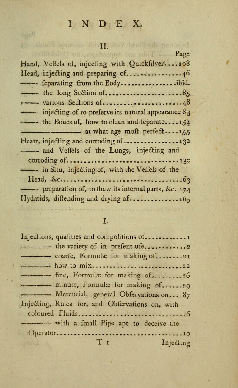 H. Page Hand, VefTels of, injeding with Quickfilver 108 Head, inje6ling and preparing of 46 —— feparating from the Body ibid, the long Section of. ,.—85 1 various Sedions of 48 injeding of to preferve its natural appearance 83 the Bones of, how to clean and feparate 154 at what age moft perfed 155 Heart, injeding and corroding of 132 and Veflels of the Lungs, injeding and corroding of..» 130 •—— in Situ, injeding of, with the VefTels of the Head, &c , 63 preparation of, to (hew its internal parts, &c. 174 Hydatids, diftending and drying of - • 16^ I. Injedions, qualities and compofitions of 1 ——— the variety of in prefent ufe. 2 coarfe. Formulas for making of. 21 — how to mix 22 ■— fine, Formulae for making of> . qG «———— minute, Formula:^ for making of 29 '■ Mercurial, general Obfervations on 87 Inje£ling, Rules for, and Obfervations en, with coloured Fluids 6 • with a fmall Pipe apt to deceive the Operator 10 T t Injeding