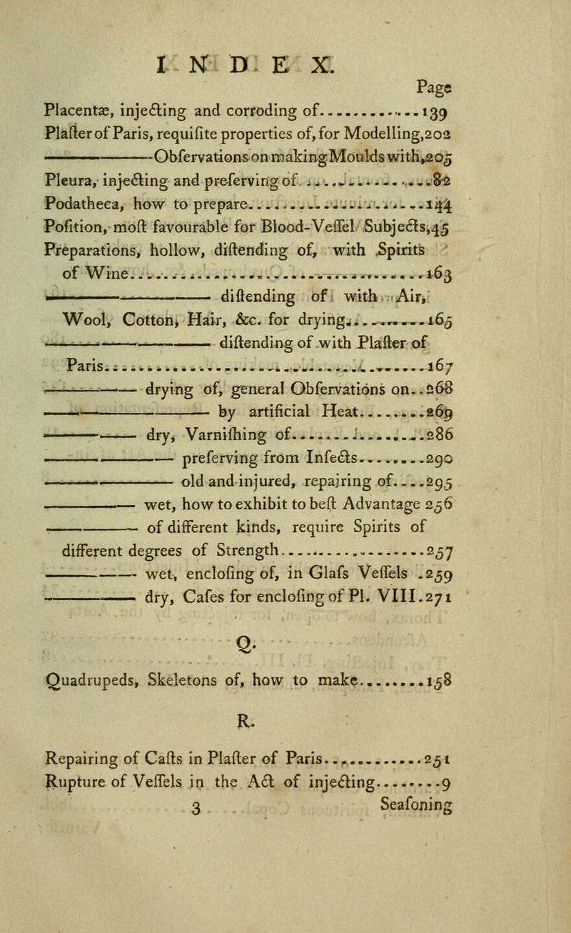 Page Placentas, inje6ling and coriroding of 139 Plafter of Paris, requifite properties of, for Modelling,202 -Obfervations on making Moulds with^o^ Pleura, injeding and preferving of i ->. .^'- -..--.,- - w8^ Podatheca, how to prepare.. .......i^-i - —14^ Pofition, moft favourable for Blood-Veffel Subje6!s,45 Preparations, hollow, diftending of, with .Spirits of Wine....... i....,--,..-... -,.. ^ *... - - - -163 >' ' ' ' — diftending ofi with-Airi Wool, Cottonj Hair, &c. for dryings...,«,-. 165 ■ - • •■- -^— diftending of with Plafter of Paris.;-. — —i-.... ,',.» 167 ^-— drying of, general Obfervations on..ii68 ^^ . by artificial Heat .269 ' dry, Varnifhing of J ..,286 .. preferving from Infects 290 ^. old and injured, repairing of 295 '— wet, how to exhibit tobeft Advantage 256 of different kinds, require Spirits of different degrees of Strength..... 257 — wet, enclofing of, in Glafs VeiTels .259 —— dry. Cafes for enclofmg of PL Vni.271 Quadrupeds, Skeletons of, how to make 158 R. Repairing of Cafts in Plafter of Paris. .^.^ 251 Rupture of VefTels in the A£l of injeding..-. 9