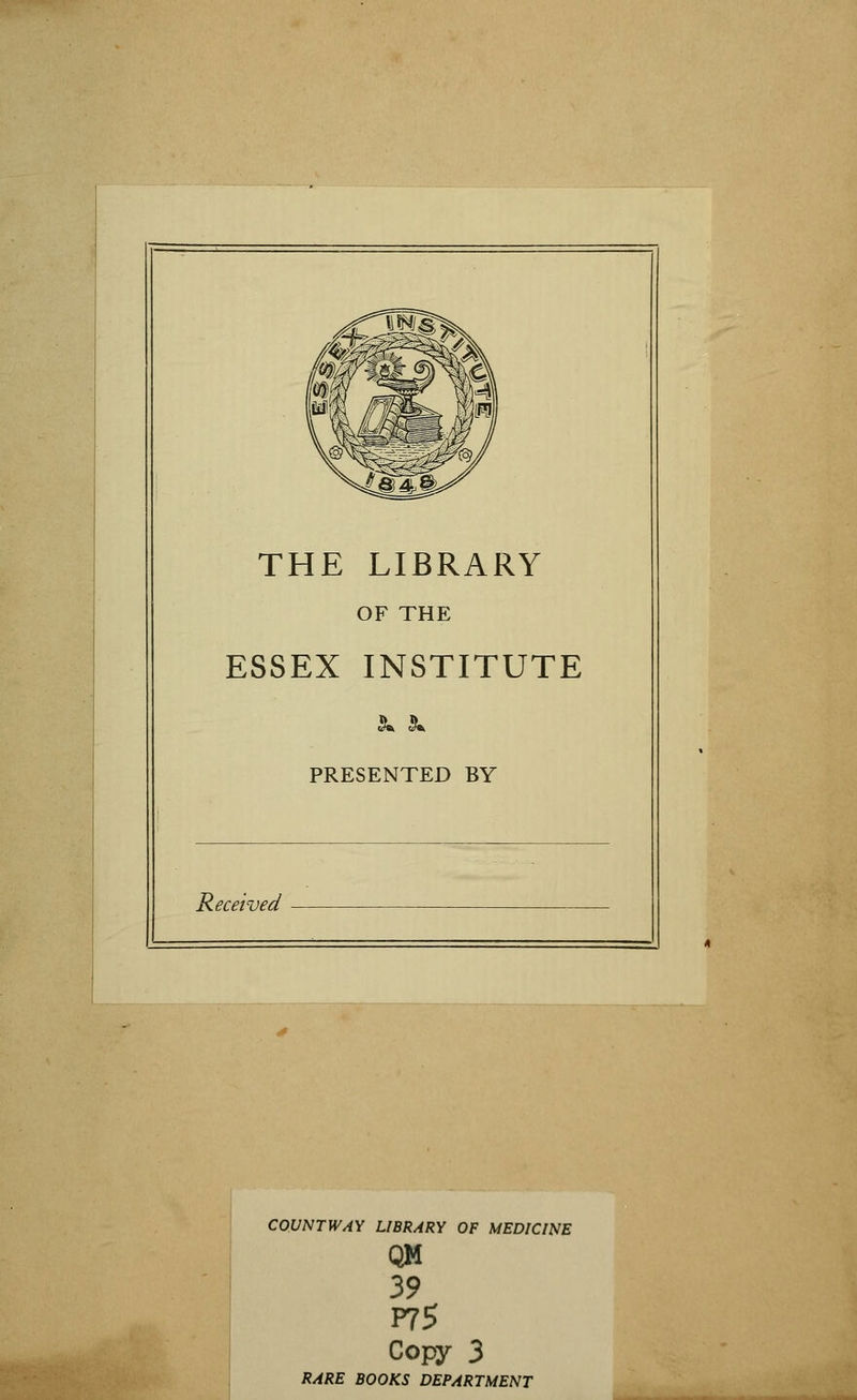 THE LIBRARY OF THE ESSEX INSTITUTE PRESENTED BY Received COUNT WAY LIBRARY OF MEDICINE QM 39 P75 Copy 3 RARE BOOKS DEPARTMENT