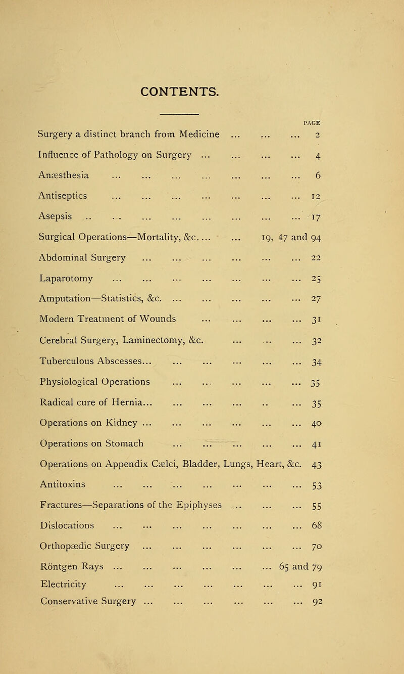 CONTENTS. Surgery a distinct branch from Medicine Influence of Pathology on Surgery ... Aniiesthesia Antiseptics Asepsis .. Surgical Operations—Mortality, &c.... Abdominal Surgery Laparotomy Amputation—Statistics, &c Modern Treatment of Wounds Cerebral Surgery, Laminectomy, &:c. Tuberculous Abscesses... Physiological Operations Radical cure of Hernia... Operations on Kidney ... Operations on Stomach 4 6 12 17 19, 47 and 25 27 31 32 34 35 35 40 41 Operations on Appendix Ccelci, Bladder, Lungs, Heart, &c. 43 Antitoxins Fractures—Separations of the Epiphyses Dislocations Orthopeedic Surgery Rontgen Rays ... Electricity Conservative Surgery ... ••• 53 ... 55 ... 68 ... 70 65 and 79 ... 91 ... 92