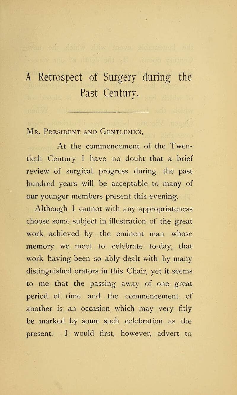 A Retrospect of Surgery during the Past Century. Mr. President and Gentlemen, At the commencement of the Twen- tieth Century I have no doubt that a brief review of surgical progress during- the past hundred years will be acceptable to many of our younger members present this evening. Although I cannot with any appropriateness choose some subject in illustration of the great work achieved by the eminent man whose memory we meet to celebrate to-day, that work having been so ably dealt with by many distinguished orators in this Chair, yet it seems to me that the passing away of one great period of time and the commencement of another is an occasion which may very fitly be marked by some such celebration as the