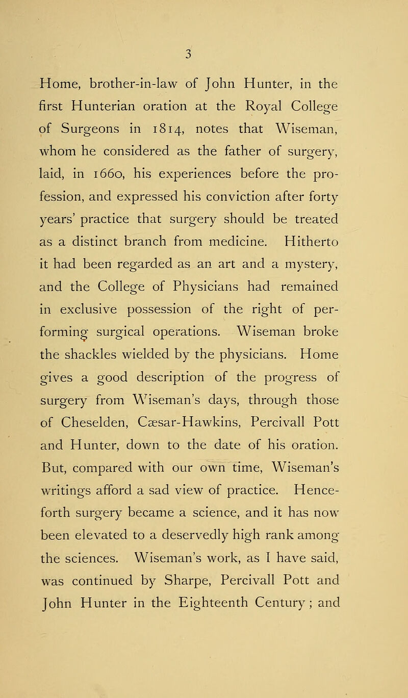 first Hunterian oration at the Royal College of Surgeons in 1814, notes that Wiseman, whom he considered as the father of surgery, laid, in 1660, his experiences before the pro- fession, and expressed his conviction after forty years' practice that surgery should be treated as a distinct branch from medicine. Hitherto it had been regarded as an art and a mystery, and the College of Physicians had remained in exclusive possession of the right of per- forming surgical operations. Wiseman broke the shackles wielded by the physicians. Home gives a good description of the progress of surgery from Wiseman's days, through those of Cheselden, Caesar-Hawkins, Percivall Pott and Hunter, down to the date of his oration. But, compared with our own time, Wiseman's writings afford a sad view of practice. Hence- forth surgery became a science, and it has now been elevated to a deservedly high rank among the sciences. Wiseman's work, as I have said, was continued by Sharpe, Percivall Pott and John Hunter in the Eighteenth Century ; and