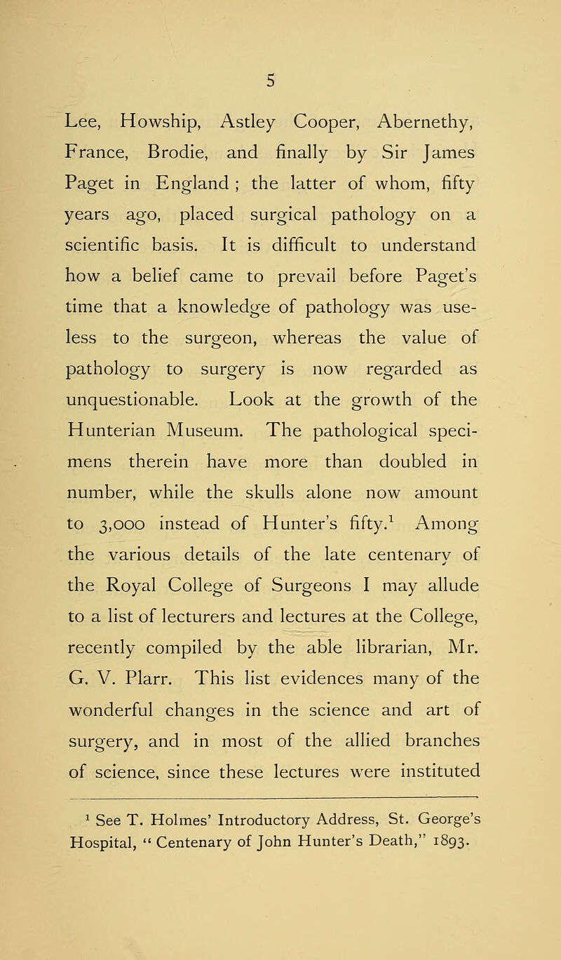 Lee, Howship, Astley Cooper, Abernethy, France, Brodie, and finally by Sir James Paget in England ; the latter of whom, fifty years ago, placed surgical pathology on a scientific basis. It is difficult to understand how a belief came to prevail before Paget's time that a knowledge of pathology was use- less to the surgeon, whereas the value of pathology to surgery is now regarded as unquestionable. Look at the growth of the Hunterian Museum, The pathological speci- mens therein have more than doubled in number, while the skulls alone now amount to 3,000 instead of Hunter's fifty.^ Among the various details of the late centenarv of the Royal College of Surgeons I may allude to a list of lecturers and lectures at the College, recently compiled by the able librarian, Mr. G. V. Plarr. This list evidences many of the wonderful changes in the science and art of surgery, and in most of the allied branches of science, since these lectures were instituted 1 See T. Holmes' Introductory Address, St. George's Hospital,  Centenary of John Hunter's Death, 1893.