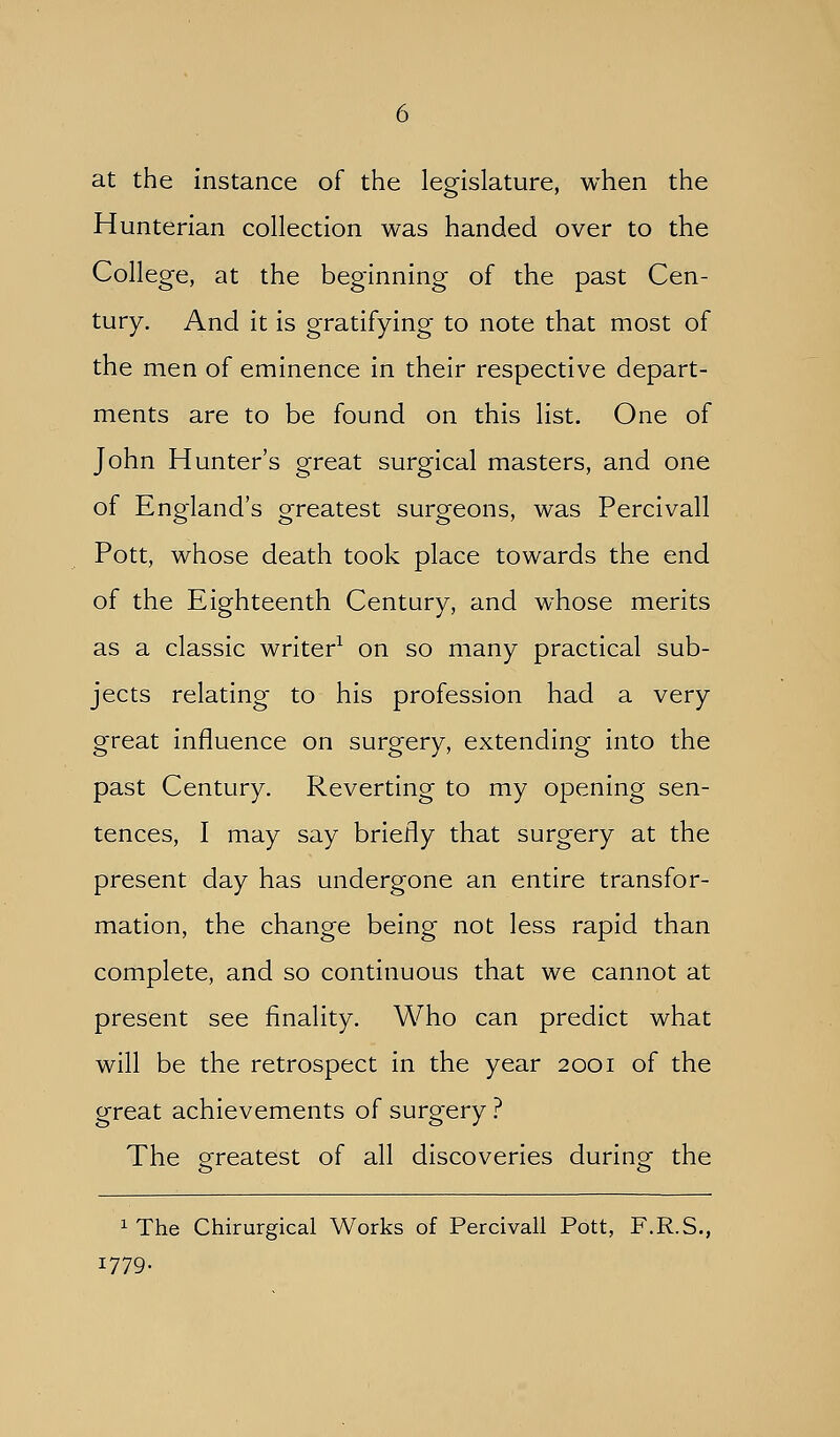 at the instance of the legislature, when the Hunterian collection was handed over to the College, at the beginning of the past Cen- tury. And it is gratifying to note that most of the men of eminence in their respective depart- ments are to be found on this list. One of John Hunter's great surgical masters, and one of England's greatest surgeons, was Percivall Pott, whose death took place towards the end of the Eighteenth Century, and whose merits as a classic writer^ on so many practical sub- jects relating to his profession had a very great influence on surgery, extending into the past Century. Reverting to my opening sen- tences, I may say briefly that surgery at the present day has undergone an entire transfor- mation, the change being not less rapid than complete, and so continuous that we cannot at present see finality. Who can predict what will be the retrospect in the year 2001 of the great achievements of surgery ? The pfreatest of all discoveries duringf the iThe Chirurgical Works of Percivall Pott, F.R.S., 1779.