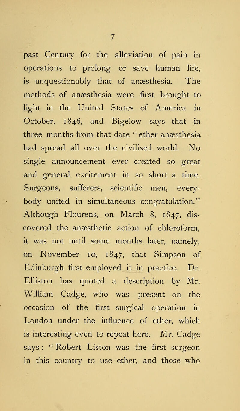 past Century for the alleviation of pain in operations to prolong or save human life, is unquestionably that of anaesthesia. The methods of anaesthesia were first brought to light in the United States of America in October, 1846, and Bigelow says that in three months from that date  ether anaesthesia had spread all over the civilised world. No single announcement ever created so great and general excitement in so short a time. Surgeons, sufferers, scientific men, every- body united in simultaneous congratulation. Although Flourens, on March 8, 1847, dis- covered the anaesthetic action of chloroform, it was not until some months later, namely, on November 10, 1847, that Simpson of Edinburgh first employed it in practice. Dr. Elliston has quoted a description by Mr. William Cadge, who was present on the occasion of the first surgical operation in London under the influence of ether, which is interesting even to repeat here. Mr. Cadge says:  Robert Liston was the first surgeon in this country to use ether, and those who
