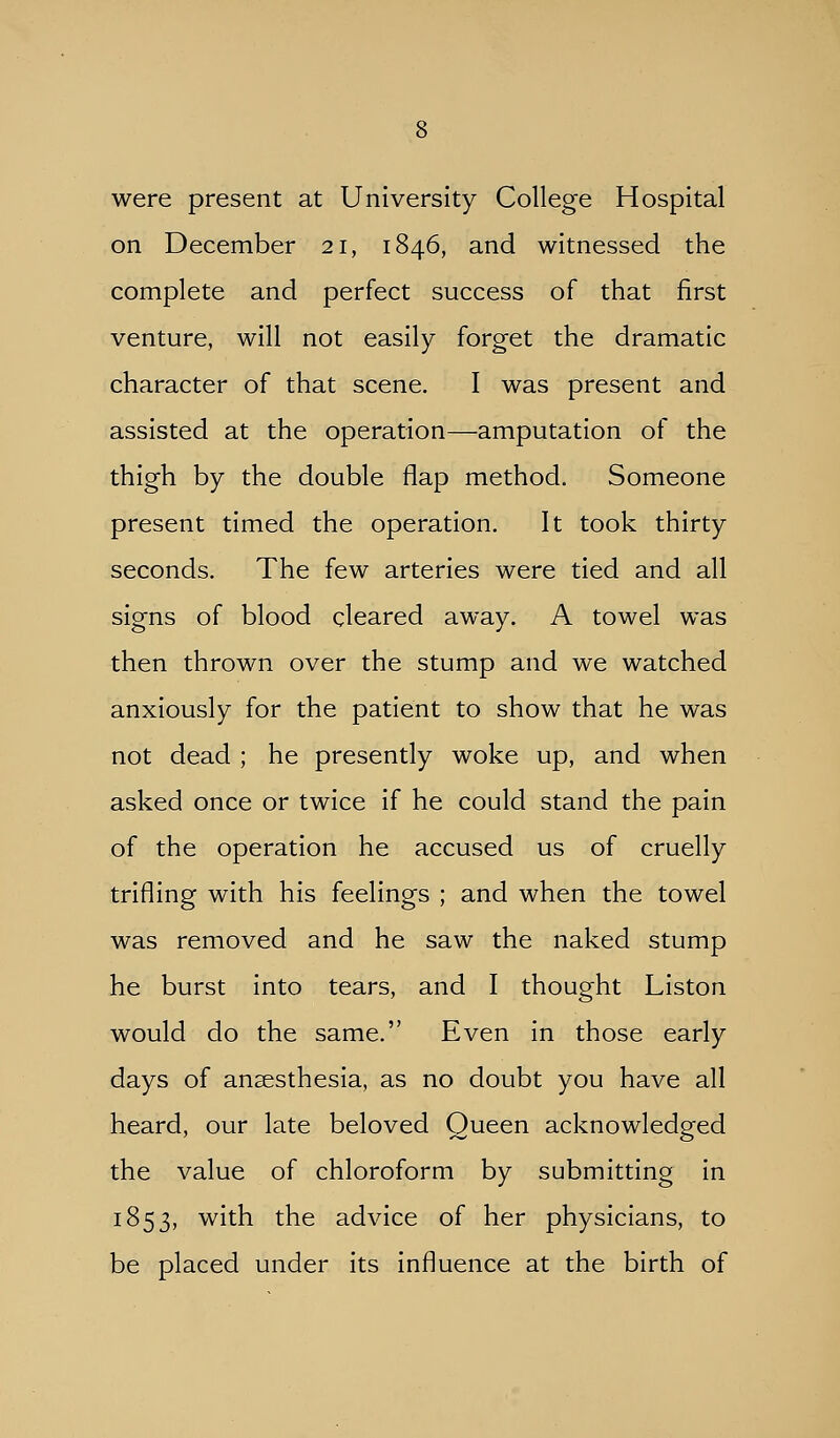 were present at University College Hospital on December 21, 1846, and witnessed the complete and perfect success of that first venture, will not easily forget the dramatic character of that scene. I was present and assisted at the operation—amputation of the thigh by the double flap method. Someone present timed the operation. It took thirty seconds. The few arteries were tied and all signs of blood cleared away. A towel was then thrown over the stump and we watched anxiously for the patient to show that he was not dead ; he presently woke up, and when asked once or twice if he could stand the pain of the operation he accused us of cruelly trifling with his feelings ; and when the towel was removed and he saw the naked stump he burst into tears, and I thought Liston would do the same. Even in those early days of anaesthesia, as no doubt you have all heard, our late beloved Queen acknowledged the value of chloroform by submitting in 1853, with the advice of her physicians, to be placed under its influence at the birth of