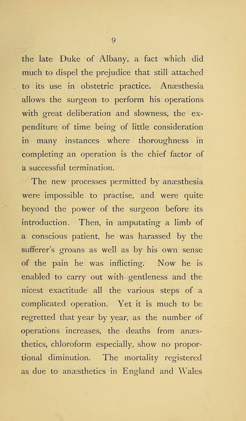 the late Duke of Albany, a fact which did much to dispel the prejudice that still attached to its use in obstetric practice. Anaesthesia allows the surgeon to perform his operations with great deliberation and slowness, the ex- penditure of time being of little consideration in many instances where thoroughness in completing an operation is the chief factor of a successful termination. The new processes permitted by anaesthesia were impossible to practise, and were quite beyond the power of the surgeon before its introduction. Then, in amputating a limb of a conscious patient, he was harassed by the sufferer's groans as well as by his own sense of the pain he was inflicting. Now he is enabled to carry out with gentleness and the nicest exactitude all the various steps of a complicated operation. Yet it is much to be regretted that year by year, as the number of operations increases, the deaths from anaes- thetics, chloroform especially, show no propor- tional diminution. The mortality registered as due to anaesthetics in England and Wales