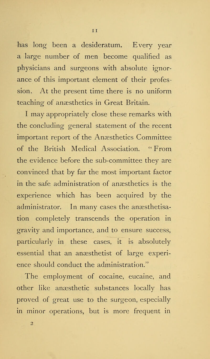 has long been a desideratum. Every year a large number of men become qualified as physicians and surgeons with absolute ignor- ance of this important element of their profes- sion. At the present time there is no uniform teaching of anaesthetics in Great Britain. I may appropriately close these remarks with the concluding general statement of the recent important report of the Ansesthetics Committee of the British Medical Association.  From the evidence before the sub-committee they are convinced that by far the most important factor in the safe administration of anaesthetics is the experience which has been acquired by the administrator. In many cases the anaesthetisa- tion completely transcends the operation in gravity and importance, and to ensure success, particularly in these cases, it is absolutely essential that an anaesthetist of large experi- ence should conduct the administration. The employment of cocaine, eucaine, and other like anaesthetic substances locally has proved of great use to the surgeon, especially in minor operations, but is more frequent in 2