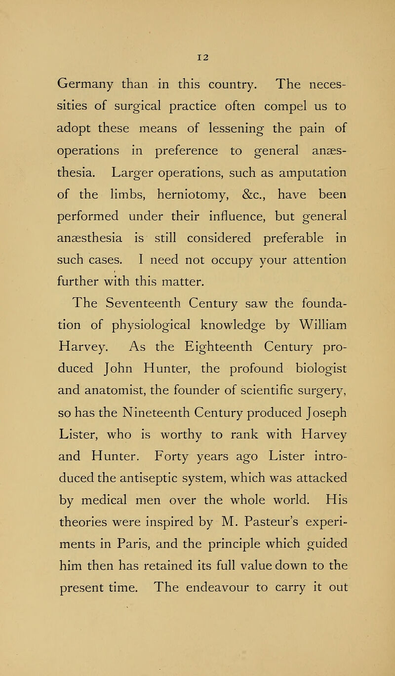 Germany than in this country. The neces- sities of surgical practice often compel us to adopt these means of lessening the pain of operations in preference to general anaes- thesia. Larger operations, such as amputation of the limbs, herniotomy, &c., have been performed under their influence, but general anaesthesia is still considered preferable in such cases. I need not occupy your attention further with this matter. The Seventeenth Century saw the founda- tion of physiological knowledge by William Harvey. As the Eighteenth Century pro- duced John Hunter, the profound biologist and anatomist, the founder of scientific surgery, so has the Nineteenth Century produced Joseph Lister, who is worthy to rank with Harvey and Hunter. Forty years ago Lister intro- duced the antiseptic system, which was attacked by medical men over the whole world. His theories were inspired by M. Pasteur's experi- ments in Paris, and the principle which guided him then has retained its full value down to the present time. The endeavour to carry it out