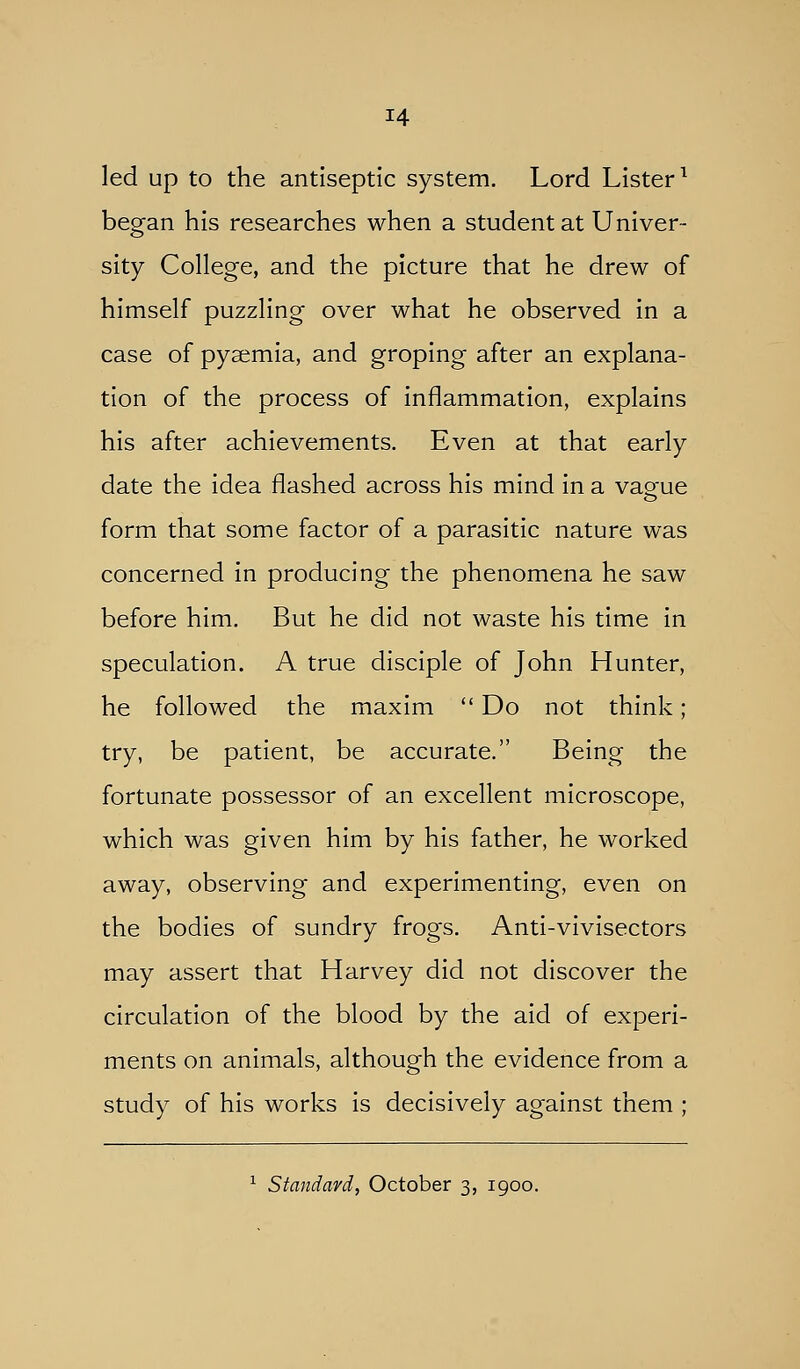 led up to the antiseptic system. Lord Lister^ began his researches when a student at Univer- sity College, and the picture that he drew of himself puzzling over what he observed in a case of pyaemia, and groping after an explana- tion of the process of inflammation, explains his after achievements. Even at that early date the idea flashed across his mind in a vaeue form that some factor of a parasitic nature was concerned in producing the phenomena he saw before him. But he did not waste his time in speculation. A true disciple of John Hunter, he followed the maxim  Do not think; try, be patient, be accurate. Being the fortunate possessor of an excellent microscope, which was given him by his father, he worked away, observing and experimenting, even on the bodies of sundry frogs. Anti-vivisectors may assert that Harvey did not discover the circulation of the blood by the aid of experi- ments on animals, although the evidence from a study of his works is decisively against them ; ^ Standard, October 3, 1900.