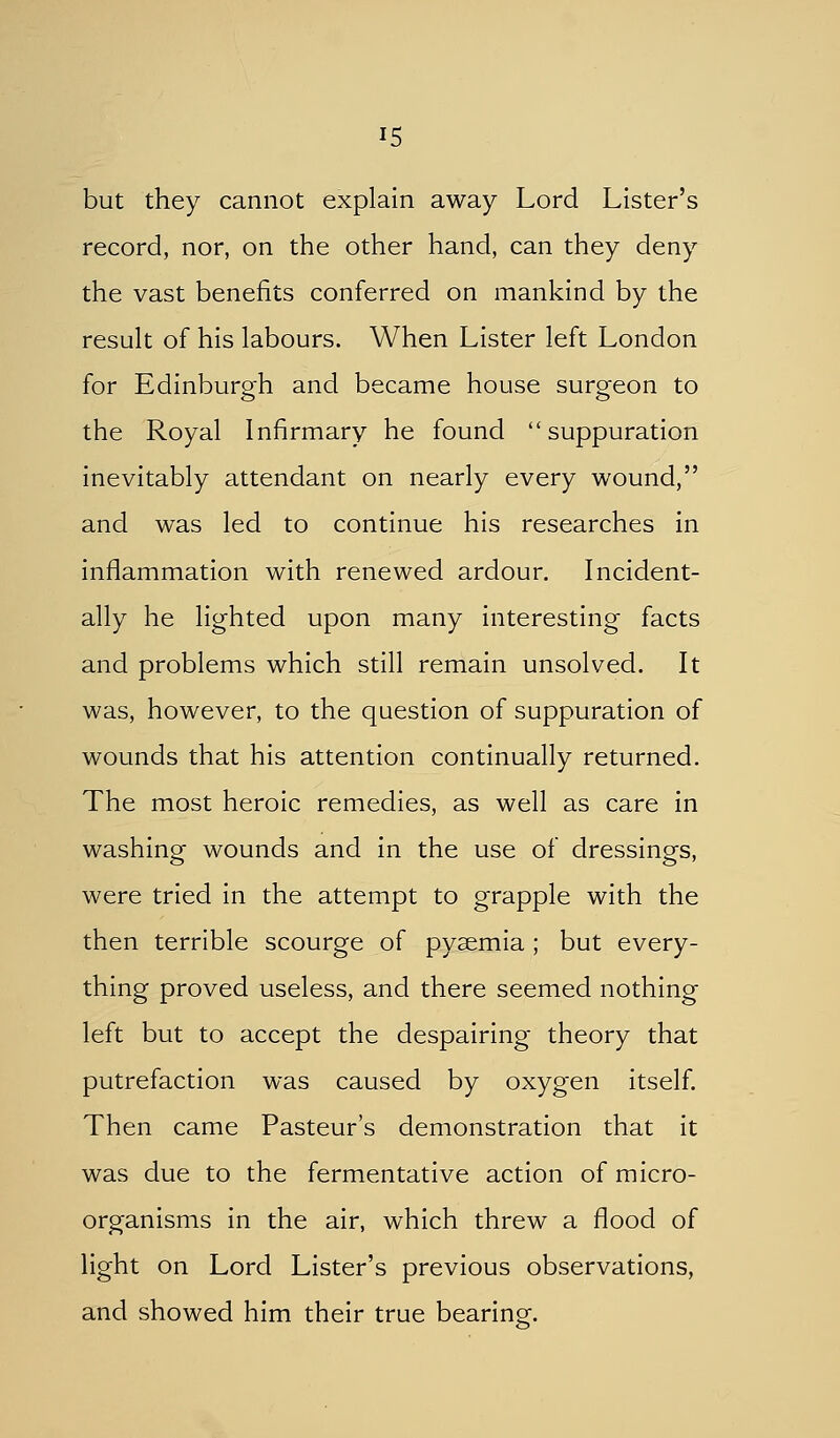 but they cannot explain away Lord Lister's record, nor, on the other hand, can they deny the vast benefits conferred on mankind by the result of his labours. When Lister left London for Edinburo-h and became house suro-eon to the Royal Infirmary he found suppuration inevitably attendant on nearly every wound, and was led to continue his researches in inflammation with renewed ardour. Incident- ally he lighted upon many interesting facts and problems which still remain unsolved. It was, however, to the question of suppuration of wounds that his attention continually returned. The most heroic remedies, as well as care in washing wounds and in the use of dressings, were tried in the attempt to grapple with the then terrible scourge of pyaemia ; but every- thing proved useless, and there seemed nothing left but to accept the despairing theory that putrefaction was caused by oxygen itself. Then came Pasteur's demonstration that it was due to the fermentative action of micro- organisms in the air, which threw a flood of light on Lord Lister's previous observations, and showed him their true bearing.