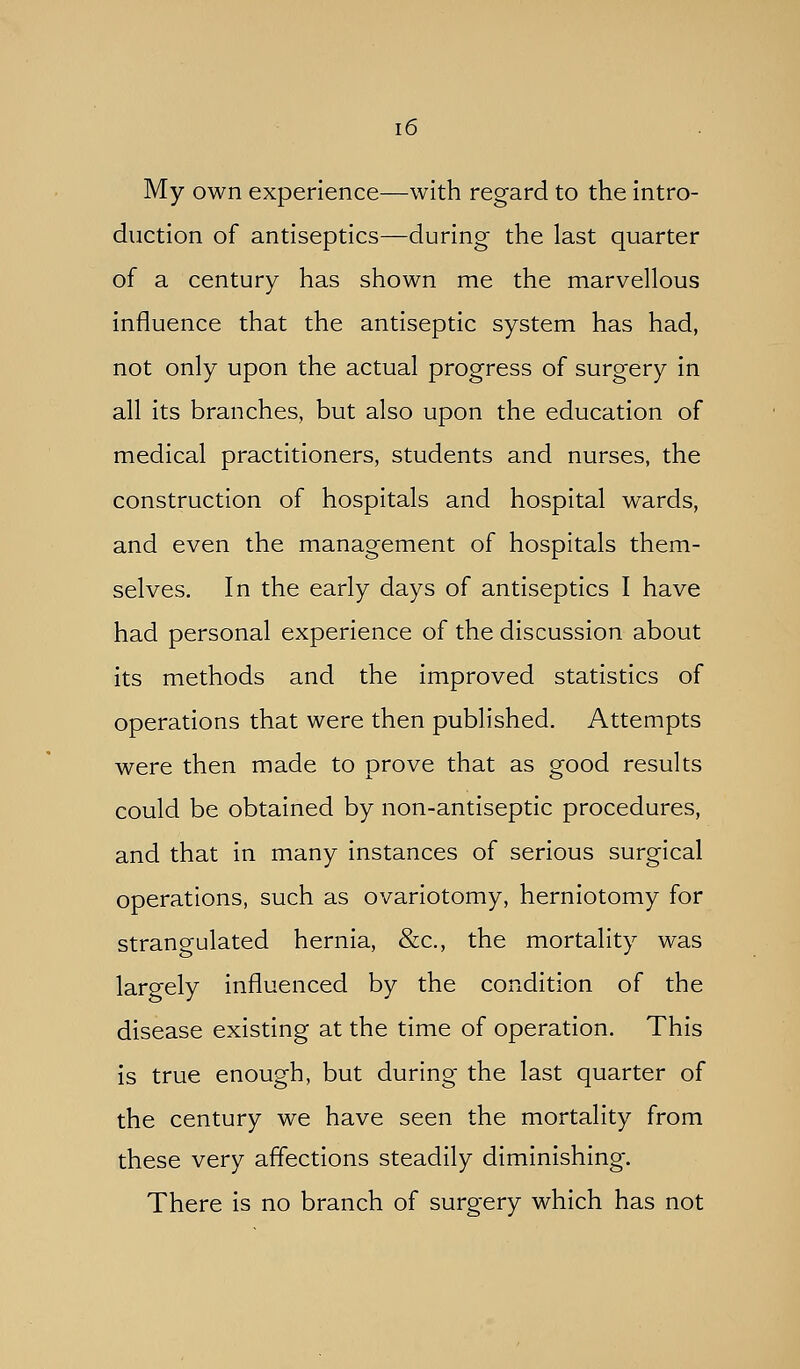 My own experience—with regard to the intro- duction of antiseptics—during the last quarter of a century has shown me the marvellous influence that the antiseptic system has had, not only upon the actual progress of surgery in all its branches, but also upon the education of medical practitioners, students and nurses, the construction of hospitals and hospital wards, and even the management of hospitals them- selves. In the early days of antiseptics I have had personal experience of the discussion about its methods and the improved statistics of operations that were then published. Attempts were then made to prove that as good results could be obtained by non-antiseptic procedures, and that in many instances of serious surgical operations, such as ovariotomy, herniotomy for strangulated hernia, &c., the mortality was largely influenced by the condition of the disease existing at the time of operation. This is true enough, but during the last quarter of the century we have seen the mortality from these very affections steadily diminishing. There is no branch of surgery which has not