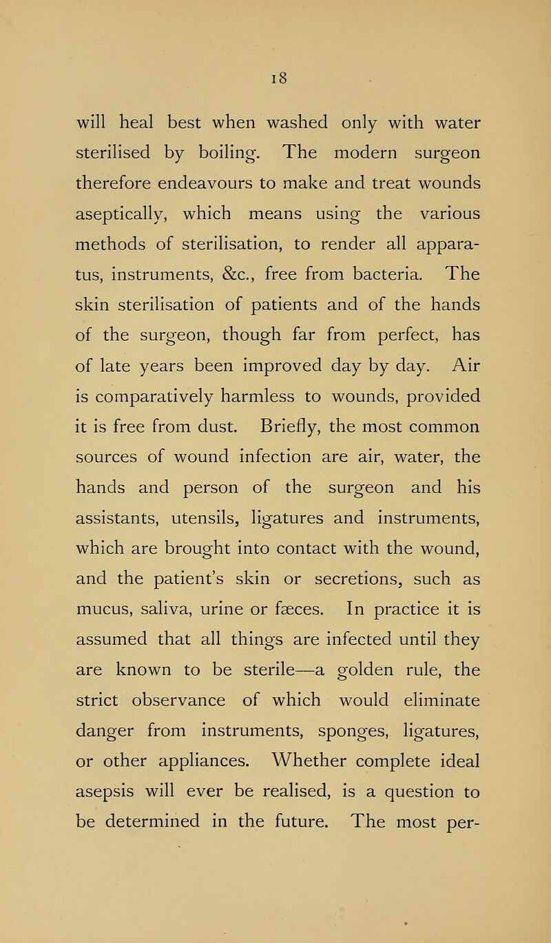will heal best when washed only with water sterilised by boiling. The modern surgeon therefore endeavours to make and treat wounds aseptically, which means using the various methods of sterilisation, to render all appara- tus, instruments, &c., free from bacteria. The skin sterilisation of patients and of the hands of the surgeon, though far from perfect, has of late years been improved day by day. Air is comparatively harmless to wounds, provided it is free from dust. Briefly, the most common sources of wound infection are air, water, the hands and person of the surgeon and his assistants, utensils, ligatures and instruments, which are brought into contact with the wound, and the patient's skin or secretions, such as mucus, saliva, urine or faeces. In practice it is assumed that all things are infected until they are known to be sterile—a golden rule, the strict observance of which would eliminate danger from instruments, sponges, ligatures, or other appliances. Whether complete ideal asepsis will ever be realised, is a question to be determined in the future. The most per-