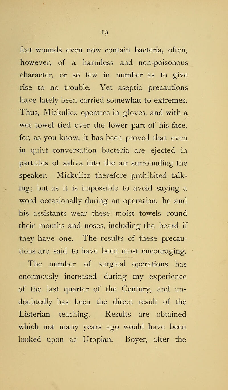 feet wounds even now contain bacteria, often, however, of a harmless and non-poisonous character, or so few in number as to give rise to no trouble. Yet aseptic precautions have lately been carried somewhat to extremes. Thus, Mickulicz operates in gloves, and with a wet towel tied over the lower part of his face, for, as you know, it has been proved that even in quiet conversation bacteria are ejected in particles of saliva into the air surrounding the speaker. Mickulicz therefore prohibited talk- ing; but as it is impossible to avoid saying a word occasionally during an operation, he and his assistants wear these moist towels round their mouths and noses, including the beard if they have one. The results of these precau- tions are said to have been most encouraging. The number of surgical operations has enormously increased during my experience of the last quarter of the Century, and un- doubtedly has been the direct result of the Listerian teaching. Results are obtained which not many years ago would have been looked upon as Utopian. Boyer, after the