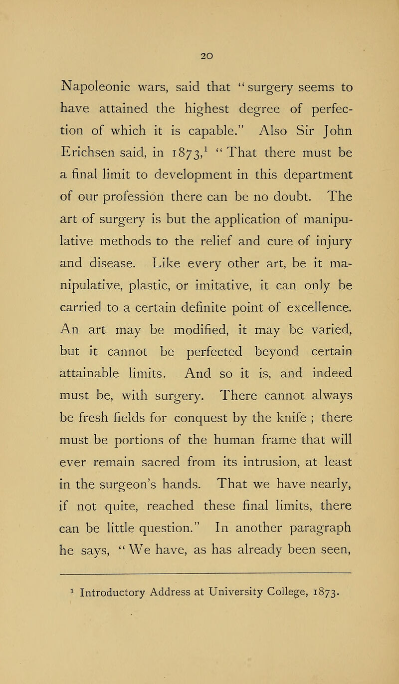 Napoleonic wars, said that  surgery seems to have attained the highest degree of perfec- tion of which it is capable. Also Sir John Erichsen said, in 1873,^ That there must be a final limit to development in this department of our profession there can be no doubt. The art of surgery is but the application of manipu- lative methods to the relief and cure of injury and disease. Like every other art, be it ma- nipulative, plastic, or imitative, it can only be carried to a certain definite point of excellence. An art may be modified, it may be varied, but it cannot be perfected beyond certain attainable limits. And so it is, and indeed must be, with surgery. There cannot always be fresh fields for conquest by the knife ; there must be portions of the human frame that will ever remain sacred from its intrusion, at least in the surgeon's hands. That we have nearly, if not quite, reached these final limits, there can be little question. In another paragraph he says,  We have, as has already been seen, ^ Introductory Address at University College, 1873.