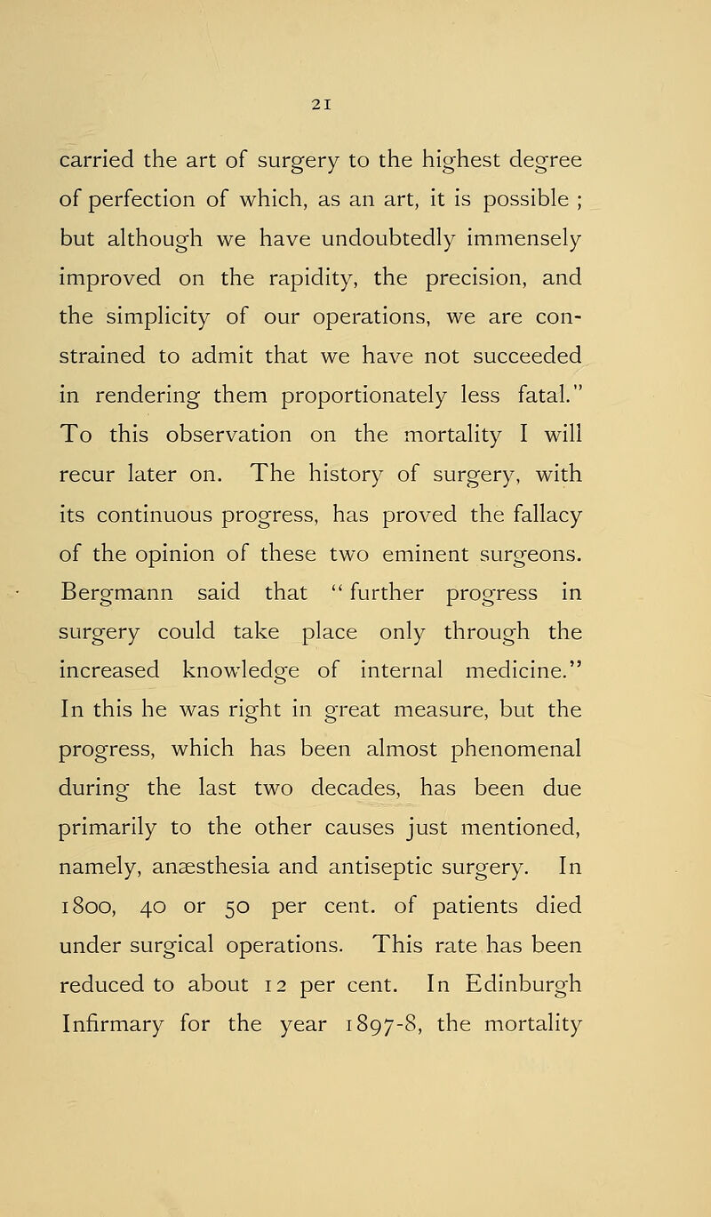 carried the art of surgery to the highest degree of perfection of which, as an art, it is possible ; but although we have undoubtedly immensely improved on the rapidity, the precision, and the simplicity of our operations, we are con- strained to admit that we have not succeeded in rendering them proportionately less fatal. To this observation on the mortality I will recur later on. The history of surgery, with its continuous progress, has proved the fallacy of the opinion of these two eminent surgeons. Bergmann said that  further progress in surgery could take place only through the increased knowledge of internal medicine. In this he was right In great measure, but the progress, which has been almost phenomenal during the last two decades, has been due primarily to the other causes just mentioned, namely, anaesthesia and antiseptic surgery. In 1800, 40 or 50 per cent, of patients died under surgical operations. This rate has been reduced to about 12 per cent. In Edinburgh Infirmary for the year 1897-8, the mortality