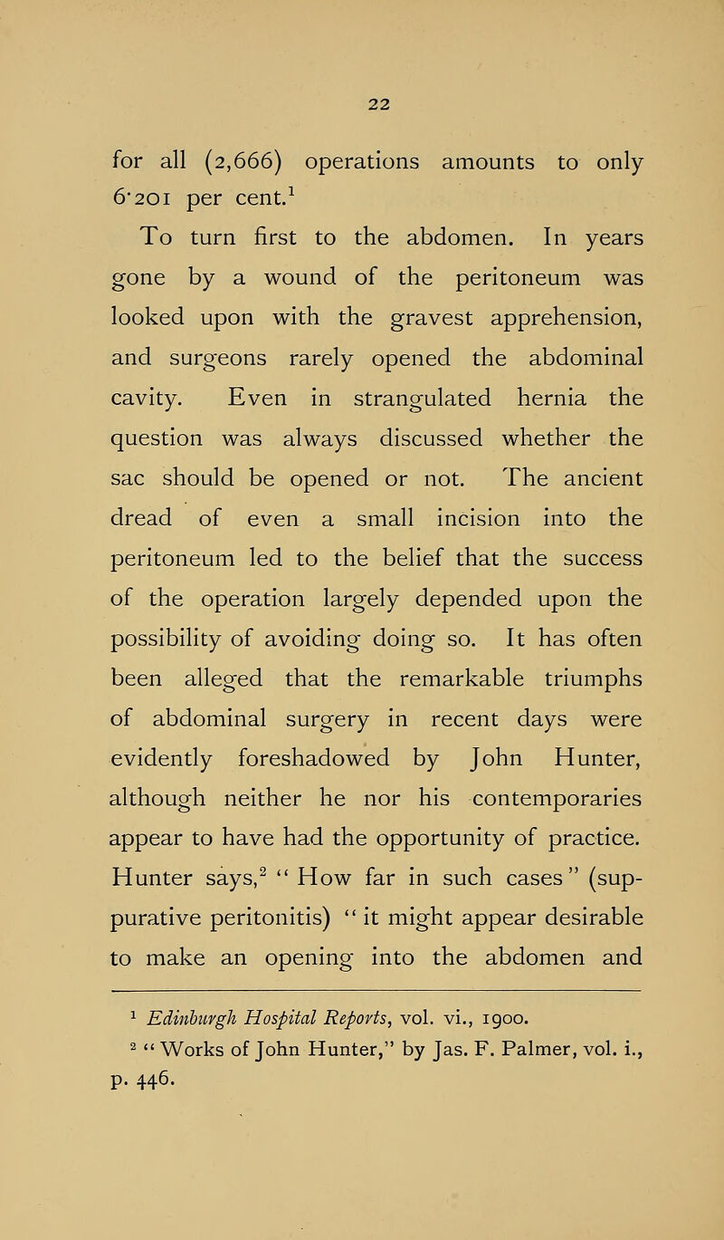 for all (2,666) operations amounts to only 6 201 per cent.^ To turn first to the abdomen. In years gone by a wound of the peritoneum was looked upon with the gravest apprehension, and surgeons rarely opened the abdominal cavity. Even in strangulated hernia the question was always discussed whether the sac should be opened or not. The ancient dread of even a small incision into the peritoneum led to the belief that the success of the operation largely depended upon the possibility of avoiding doing so. It has often been alleged that the remarkable triumphs of abdominal surgery in recent days were evidently foreshadowed by John Hunter, although neither he nor his contemporaries appear to have had the opportunity of practice. Hunter says,^  How far in such cases (sup- purative peritonitis)  it might appear desirable to make an opening into the abdomen and ^ Edinburgh Hospital Reports, vol. vi., igoo. 2  Works of John Hunter, by Jas. F. Palmer, vol. i., p. 446.