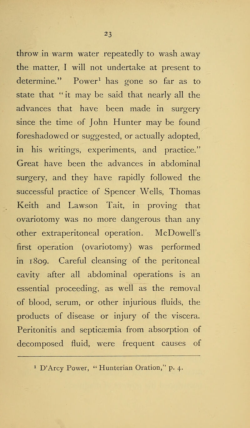 throw In warm water repeatedly to wash away the matter, I will not undertake at present to determine. Power^ has gone so far as to state that  it may be said that nearly all the advances that have been made in surgery since the time of John Hunter may be found foreshadowed or suggested, or actually adopted, in his writings, experiments, and practice. Great have been the advances in abdominal surgery, and they have rapidly followed the successful practice of Spencer Wells, Thomas Keith and Lawson Tait, in proving that ovariotomy was no more dangerous than any other extraperitoneal operation. McDowell's first operation (ovariotomy) was performed in 1809. Careful cleansing of the peritoneal cavity after all abdominal operations is an essential proceeding, as well as the removal of blood, serum, or other injurious fluids, the products of disease or injury of the viscera. Peritonitis and septicaemia from absorption of decomposed fluid, were frequent causes of ^ D'Arcy Power,  Hunterian Oration, p. 4.