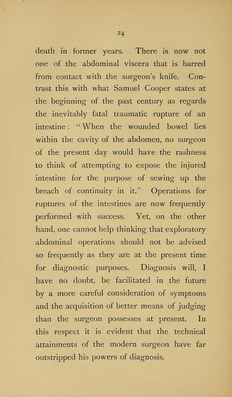 death in former years. There is now not one of the abdominal viscera that is barred from contact with the surgeon's knife. Con- trast this with what Samuel Cooper states at the beginning of the past century as regards the inevitably fatal traumatic rupture of an intestine: When the wounded bowel lies within the cavity of the abdomen, no surgeon of the present day would have the rashness to think of attempting to expose the injured intestine for the purpose of sewing up the breach of continuity in it. Operations for ruptures of the intestines are now frequently performed with success. Yet, on the other hand, one cannot help thinking that exploratory abdominal operations should not be advised so frequently as they are at the present time for diagnostic purposes. Diagnosis will, I have no doubt, be facilitated in the future by a more careful consideration of symptoms and the acquisition of better means of judging than the surgeon possesses at present. In this respect it is evident that the technical attainments of the modern surgeon have far outstripped his powers of diagnosis.