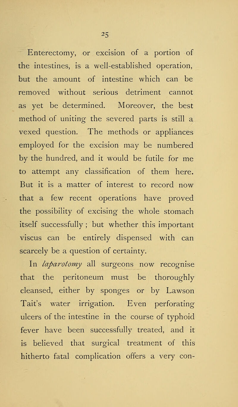 Enterectomy, or excision of a portion of the intestines, is a well-established operation, but the amount of intestine which can be removed without serious detriment cannot as yet be determined. Moreover, the best method of uniting the severed parts is still a vexed question. The methods or appliances employed for the excision may be numbered by the hundred, and it would be futile for me to attempt any classification of them here. But it is a matter of interest to record now that a few recent operations have proved the possibility of excising the whole stomach itself successfully; but whether this important viscus can be entirely dispensed with can scarcely be a question of certainty. In laparotomy all surgeons now recognise that the peritoneum must be thoroughly cleansed, either by sponges or by Lawson Tait's water irrigation. Even perforating ulcers of the intestine in the course of typhoid fever have been successfully treated, and it is believed that surgical treatment of this hitherto fatal complication offers a very con-