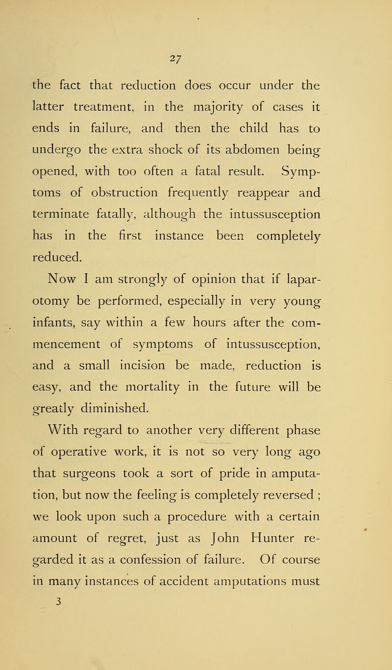 the fact that reduction does occur under the latter treatment, in the majority of cases it ends in failure, and then the child has to undergo the extra shock of its abdomen beine opened, with too often a fatal result. Symp- toms of obstruction frequently reappear and terminate fatally, although the intussusception has in the first instance been completely reduced. Now I am strongl)^ of opinion that if lapar- otomy be performed, especially in very young infants, say within a few hours after the com- mencement of symptoms of intussusception, and a small incision be made, reduction is easy, and the mortality in the future will be greatly diminished. With regard to another very different phase of operative work, it is not so very long ago that surgeons took a sort of pride in amputa- tion, but now the feeling is completely reversed ; we look upon such a procedure with a certain amount of regret, just as John Hunter re- garded it as a confession of failure. Of course in many instances of accident amputations must 3