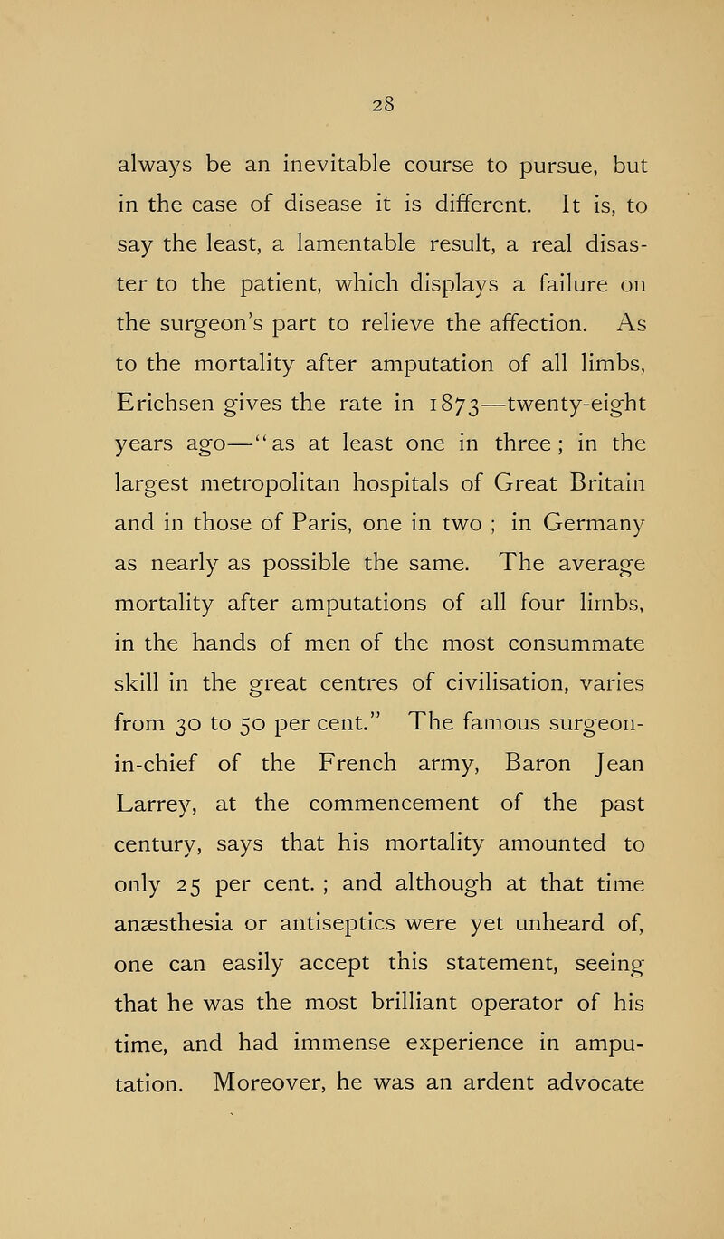 always be an inevitable course to pursue, but in the case of disease it is different. It is, to say the least, a lamentable result, a real disas- ter to the patient, which displays a failure on the surgeon's part to relieve the affection. As to the mortality after amputation of all limbs, Erichsen gives the rate in 1873-—twenty-eight years ago—as at least one in three; in the largest metropolitan hospitals of Great Britain and in those of Paris, one in two ; in Germany as nearly as possible the same. The average mortality after amputations of all four limbs, in the hands of men of the most consummate skill in the great centres of civilisation, varies from 30 to 50 per cent. The famous surgeon- in-chief of the French army. Baron Jean Larrey, at the commencement of the past century, says that his mortality amounted to only 25 per cent. ; and although at that time anaesthesia or antiseptics were yet unheard of, one can easily accept this statement, seeing that he was the most brilliant operator of his time, and had immense experience in ampu- tation. Moreover, he was an ardent advocate