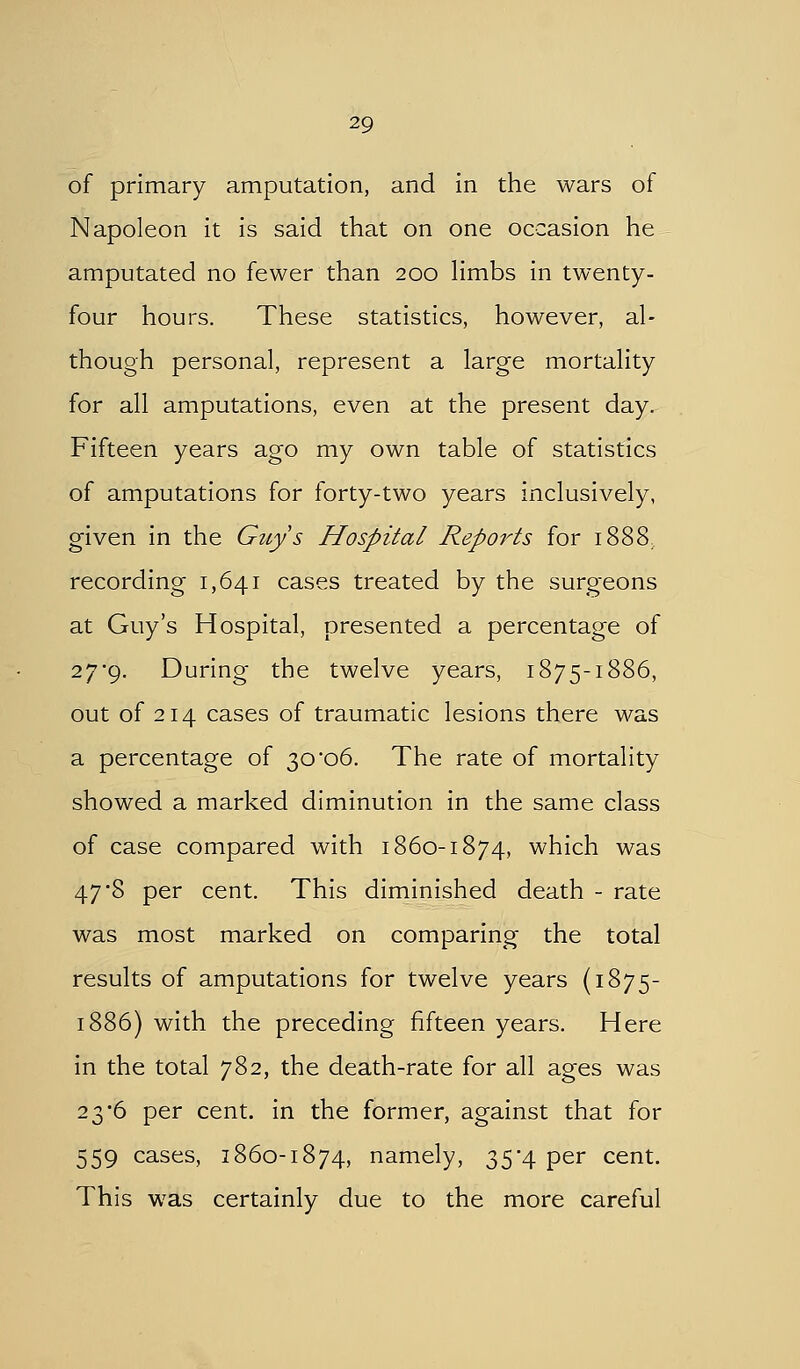of primary amputation, and in the wars of Napoleon it is said that on one occasion he amputated no fewer than 200 Hmbs in twenty- four hours. These statistics, however, al- though personal, represent a large mortality for all amputations, even at the present day. Fifteen years ago my own table of statistics of amputations for forty-two years inclusively, given in the Guys Hospital Reports for 1888, recording 1,641 cases treated by the surgeons at Guy's Hospital, presented a percentage of 27*9. During the twelve years, 1875-1886, out of 214 cases of traumatic lesions there was a percentage of 30*06. The rate of mortality showed a marked diminution in the same class of case compared with i860-1874, which was 47 8 per cent. This diminished death - rate was most marked on comparing the total results of amputations for twelve years (1875- 1886) with the preceding fifteen years. Here in the total 782, the death-rate for all ages was 23*6 per cent, in the former, against that for 559 cases, 1860-1874, namely, 35*4 per cent. This was certainly due to the more careful