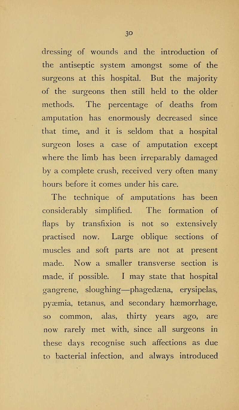 dressing of wounds and the introduction of the antiseptic system amongst some of the surgeons at this hospital. But the majority of the surgeons then still held to the older methods. The percentage of deaths from amputation has enormously decreased since that time, and it is seldom that a hospital surgeon loses a case of amputation except where the limb has been irreparably damaged by a complete crush, received very often many hours before it comes under his care. The technique of amputations has been considerably simplified. The formation of flaps by transfixion is not so extensively practised now. Large oblique sections of muscles and soft parts are not at present made. Now a smaller transverse section is made, if possible. I may state that hospital gangrene, sloughing—phagedsena, erysipelas, pyaemia, tetanus, and secondary haemorrhage, so common, alas, thirty years ago, are now rarely met with, since all surgeons in these days recognise such affections as due to bacterial infection, and always introduced