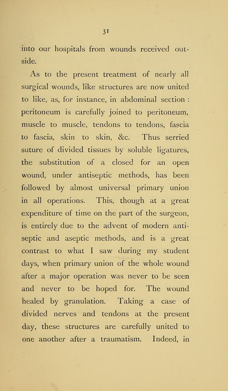 into our hospitals from wounds received out- side. As to the present treatment of nearly all surgical wounds, like structures are now united to like, as, for instance, in abdominal section : peritoneum is carefully joined to peritoneum, muscle to muscle, tendons to tendons, fascia to fascia, skin to skin, &c. Thus serried suture of divided tissues by soluble ligatures, the substitution of a closed for an open wound, under antiseptic methods, has been followed by almost universal primary union in all operations. This, though at a great expenditure of time on the part of the surgeon, is entirely due to the advent of modern anti- septic and aseptic methods, and is a great contrast to what I saw during my student days, when primary union of the whole wound after a major operation was never to be seen and never to be hoped for. The wound healed by granulation. Taking a case of divided nerves and tendons at the present day, these structures are carefully united to one another after a traumatism. Indeed, in