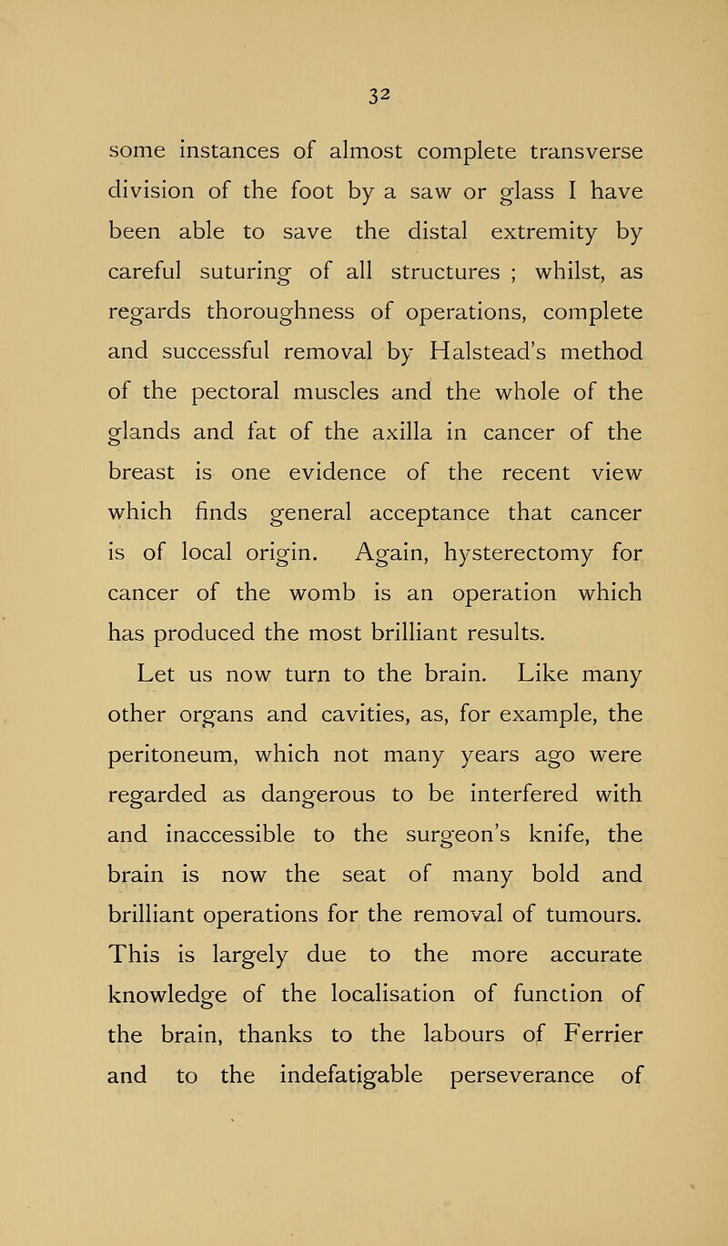 some instances of almost complete transverse division of the foot by a saw or glass I have been able to save the distal extremity by careful suturing of all structures ; whilst, as regards thoroughness of operations, complete and successful removal by Halstead's method of the pectoral muscles and the whole of the glands and fat of the axilla in cancer of the breast is one evidence of the recent view which finds general acceptance that cancer is of local origin. Again, hysterectomy for cancer of the womb is an operation which has produced the most brilliant results. Let us now turn to the brain. Like many other organs and cavities, as, for example, the peritoneum, which not many years ago were regarded as dangerous to be interfered with and inaccessible to the surgeon's knife, the brain is now the seat of many bold and brilliant operations for the removal of tumours. This is largely due to the more accurate knowledge of the localisation of function of the brain, thanks to the labours of Ferrier and to the indefatigable perseverance of