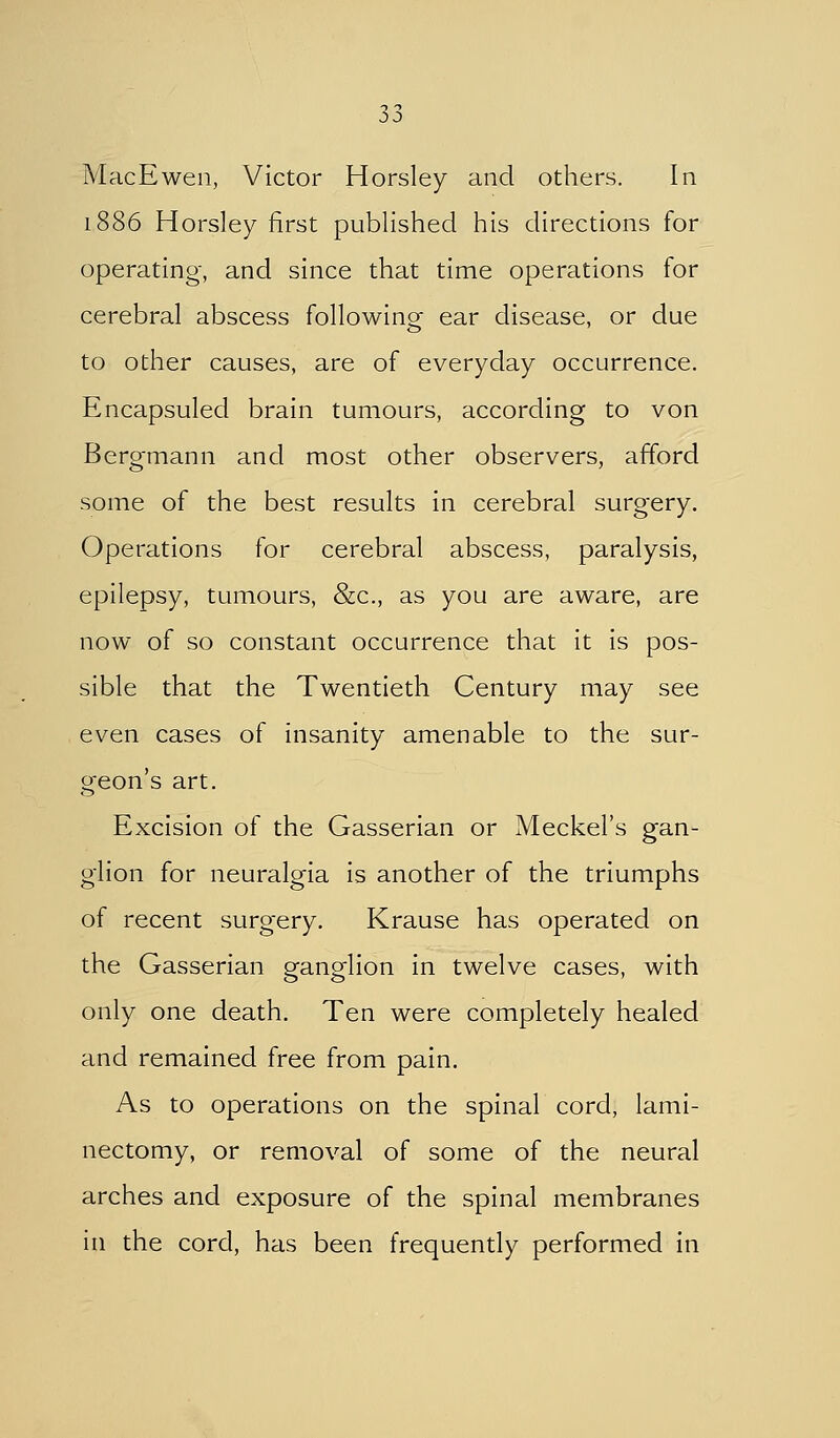 MacEwen, Victor Horsley and others. In 1886 Horsley first published his directions for operating, and since that time operations for cerebral abscess following ear disease, or due to other causes, are of everyday occurrence. Encapsuled brain tumours, according to von Bergmann and most other observers, afford some of the best results in cerebral surgery. Operations for cerebral abscess, paralysis, epilepsy, tumours, &c., as you are aware, are now of so constant occurrence that it is pos- sible that the Twentieth Century may see even cases of insanity amenable to the sur- geon's art. Excision of the Gasserian or Meckel's gan- glion for neuralgia is another of the triumphs of recent surgery. Krause has operated on the Gasserian ganglion in twelve cases, with only one death. Ten were completely healed and remained free from pain. As to operations on the spinal cord, lami- nectomy, or removal of some of the neural arches and exposure of the spinal membranes in the cord, has been frequently performed in