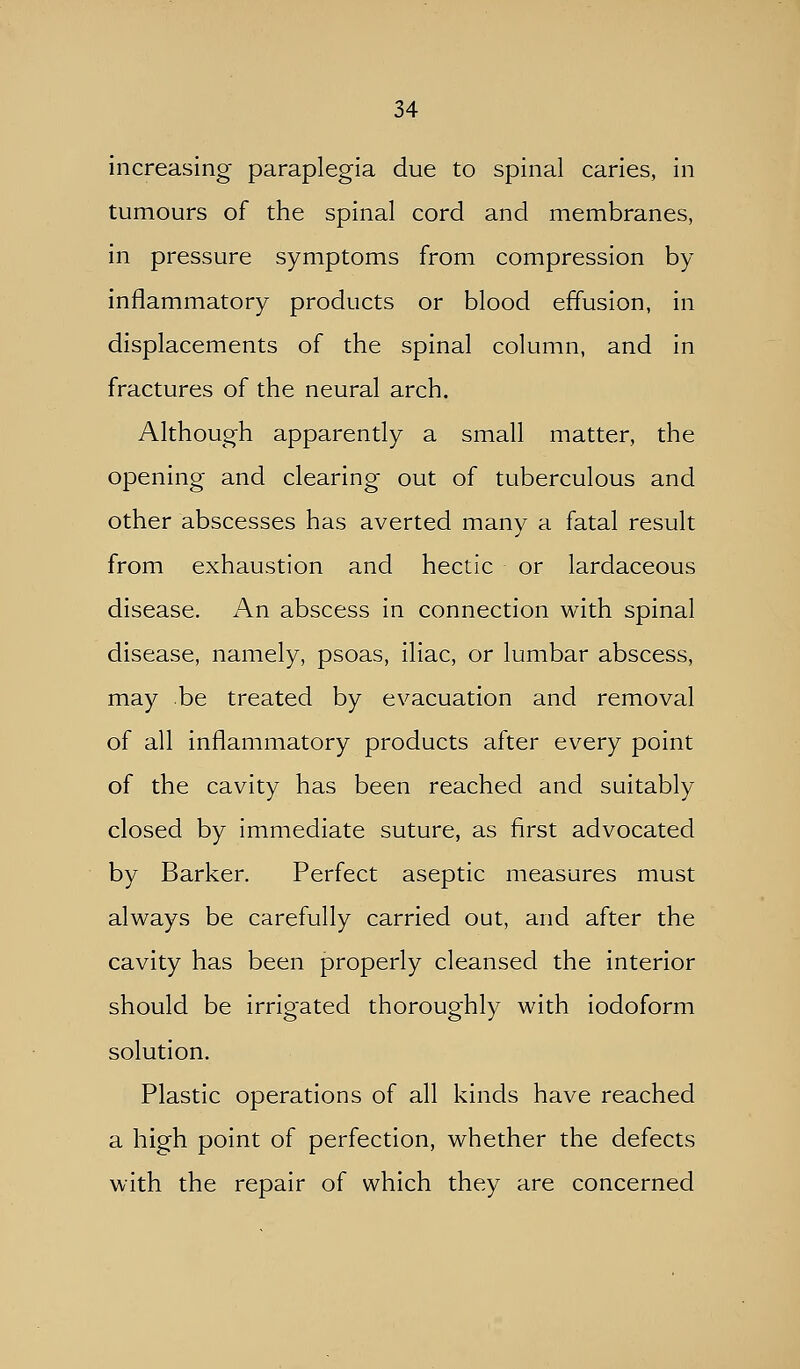 increasing paraplegia due to spinal caries, in tumours of the spinal cord and membranes, in pressure symptoms from compression by inflammatory products or blood effusion, in displacements of the spinal column, and in fractures of the neural arch. Although apparently a small matter, the opening and clearing out of tuberculous and other abscesses has averted many a fatal result from exhaustion and hectic or lardaceous disease. An abscess in connection with spinal disease, namely, psoas, iliac, or lumbar abscess, may be treated by evacuation and removal of all inflammatory products after every point of the cavity has been reached and suitably closed by immediate suture, as first advocated by Barker. Perfect aseptic measures must always be carefully carried out, and after the cavity has been properly cleansed the interior should be irrigated thoroughly with iodoform solution. Plastic operations of all kinds have reached a high point of perfection, whether the defects with the repair of which they are concerned