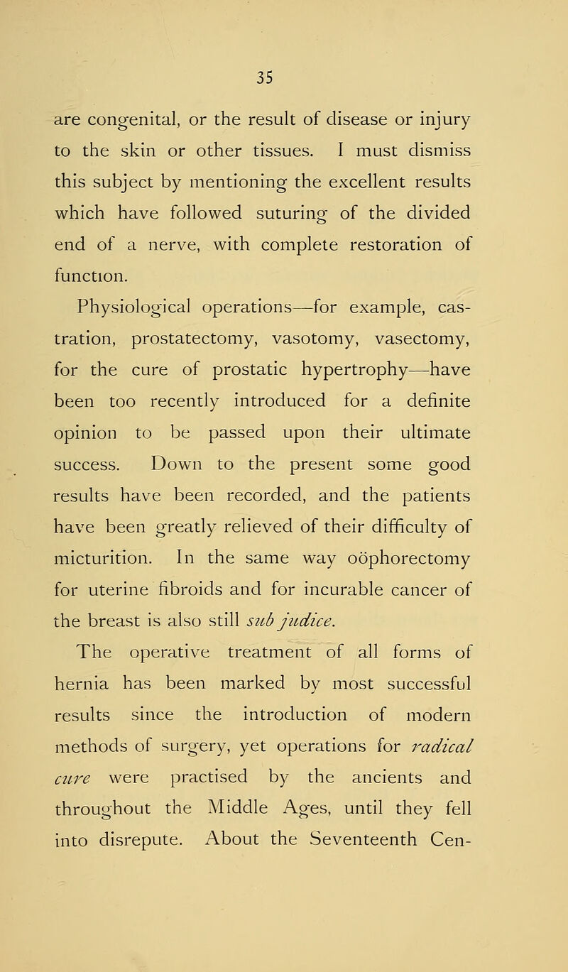 are congenital, or the result of disease or injury to the skin or other tissues. I must dismiss this subject by mentioning the excellent results which have followed suturino- of the divided end of a nerve, with complete restoration of function. Physiological operations—for example, cas- tration, prostatectomy, vasotomy, vasectomy, for the cure of prostatic hypertrophy—have been too recently introduced for a definite opinion to be passed upon their ultimate success. Down to the present some good results have been recorded, and the patients have been greatly relieved of their difficulty of micturition. In the same way oophorectomy for uterine fibroids and for incurable cancer of the breast is also still sub judice. The operative treatment of all forms of hernia has been marked by most successful results since the introduction of modern methods of surgery, yet operations for radical cure were practised by the ancients and throughout the Middle Ages, until they fell into disrepute. About the Seventeenth Cen-