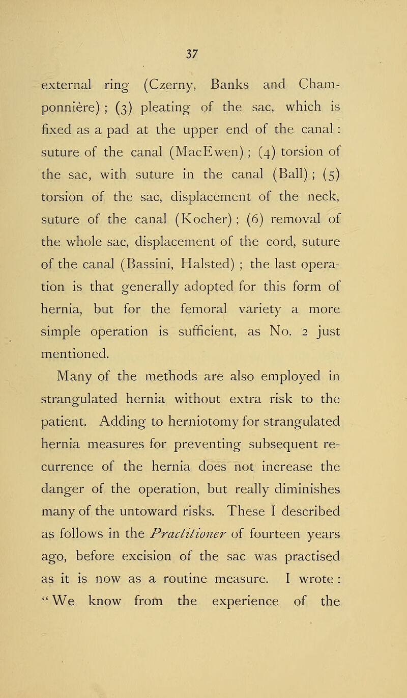 external ring (Czerny, Banks and Cham- ponniere) ; (3) pleating of the sac, which is fixed as a pad at the upper end of the canal : suture of the canal (MacEwen) ; (4) torsion of the sac, with suture in the canal (Ball) ; (5) torsion of the sac, displacement of the neck, suture of the canal (Kocher) ; (6) removal of the whole sac, displacement of the cord, suture of the canal (Bassini, Halsted) ; the last opera- tion is that generally adopted for this form of hernia, but for the femoral variety a more simple operation is sufficient, as No. 2 just mentioned. Many of the methods are also employed in strangulated hernia without extra risk to the patient. Adding to herniotomy for strangulated hernia measures for preventing subsequent re- currence of the hernia does not increase the danger of the operation, but really diminishes many of the untoward risks. These I described as follows in the Practitioner of fourteen years ago, before excision of the sac was practised as it is now as a routine measure. I wrote :  We know from the experience of the