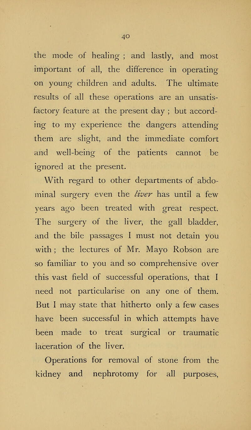 the mode of healing ; and lastly, and most important of all, the difference in operating on young children and adults. The ultimate results of all these operations are an unsatis- factory feature at the present day ; but accord- ing to my experience the dangers attending them are slight, and the immediate comfort and well-being of the patients cannot be ignored at the present. With regard to other departments of abdo- minal surgery even the liver has until a few years ago been treated with great respect. The surgery of the liver, the gall bladder, and the bile passages I must not detain you with ; the lectures of Mr. Mayo Robson are so familiar to you and so comprehensive over this vast field of successful operations, that I need not particularise on any one of them. But I may state that hitherto only a few cases have been successful in which attempts have been made to treat surgical or traumatic laceration of the liver. Operations for removal of stone from the kidney and nephrotomy for all purposes,