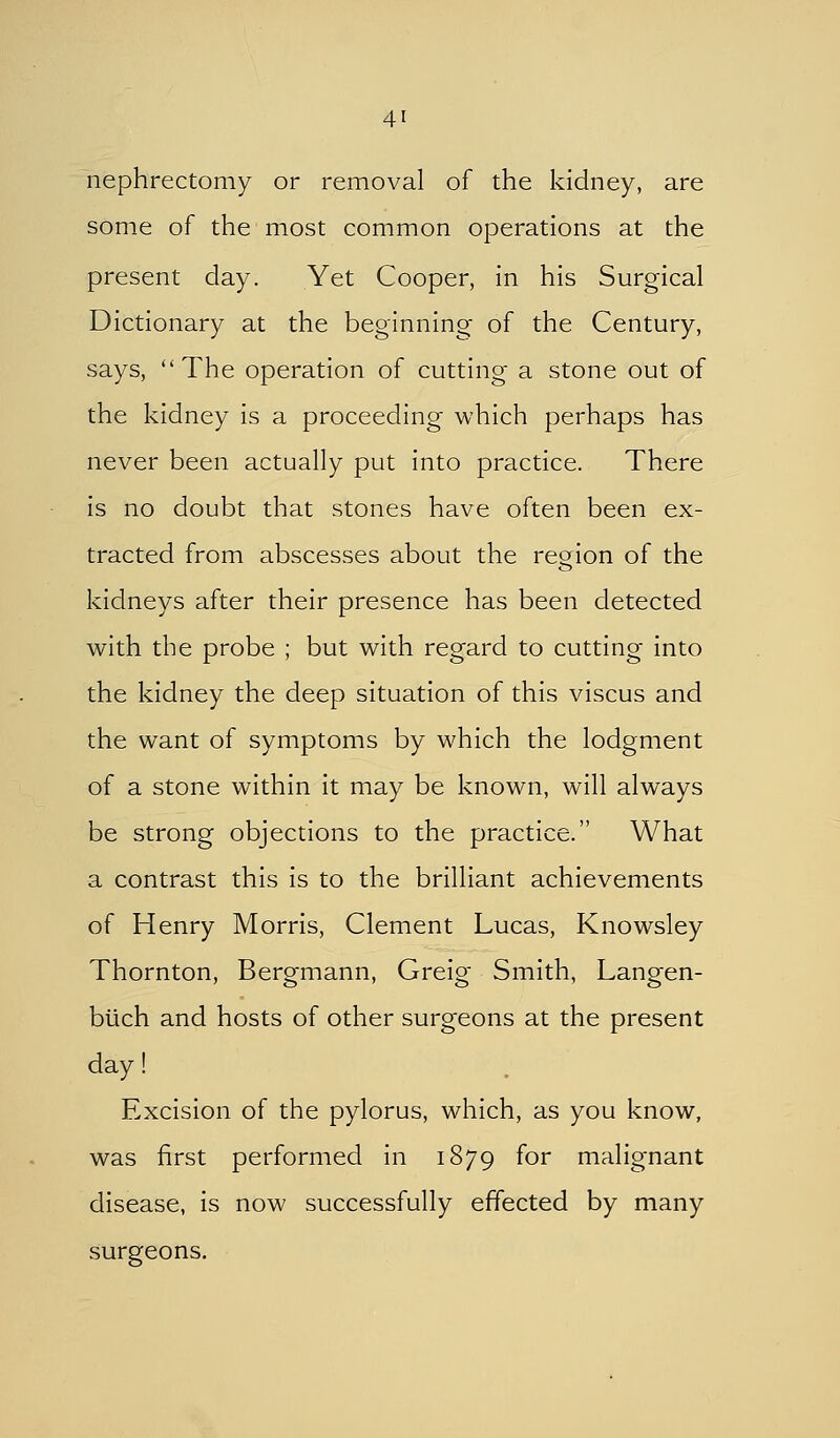 nephrectomy or removal of the kidney, are some of the most common operations at the present day. Yet Cooper, in his Surgical Dictionary at the beginning of the Century, says, The operation of cutting a stone out of the kidney is a proceeding which perhaps has never been actually put into practice. There is no doubt that stones have often been ex- tracted from abscesses about the region of the kidneys after their presence has been detected with the probe ; but with regard to cutting into the kidney the deep situation of this viscus and the want of symptoms by which the lodgment of a stone within it may be known, will always be strong objections to the practice. What a contrast this is to the brilliant achievements of Henry Morris, Clement Lucas, Knowsley Thornton, Bergmann, Greig Smith, Langen- blich and hosts of other surgeons at the present day! Excision of the pylorus, which, as you know, was first performed in 1879 for malignant disease, is now successfully effected by many surgeons.