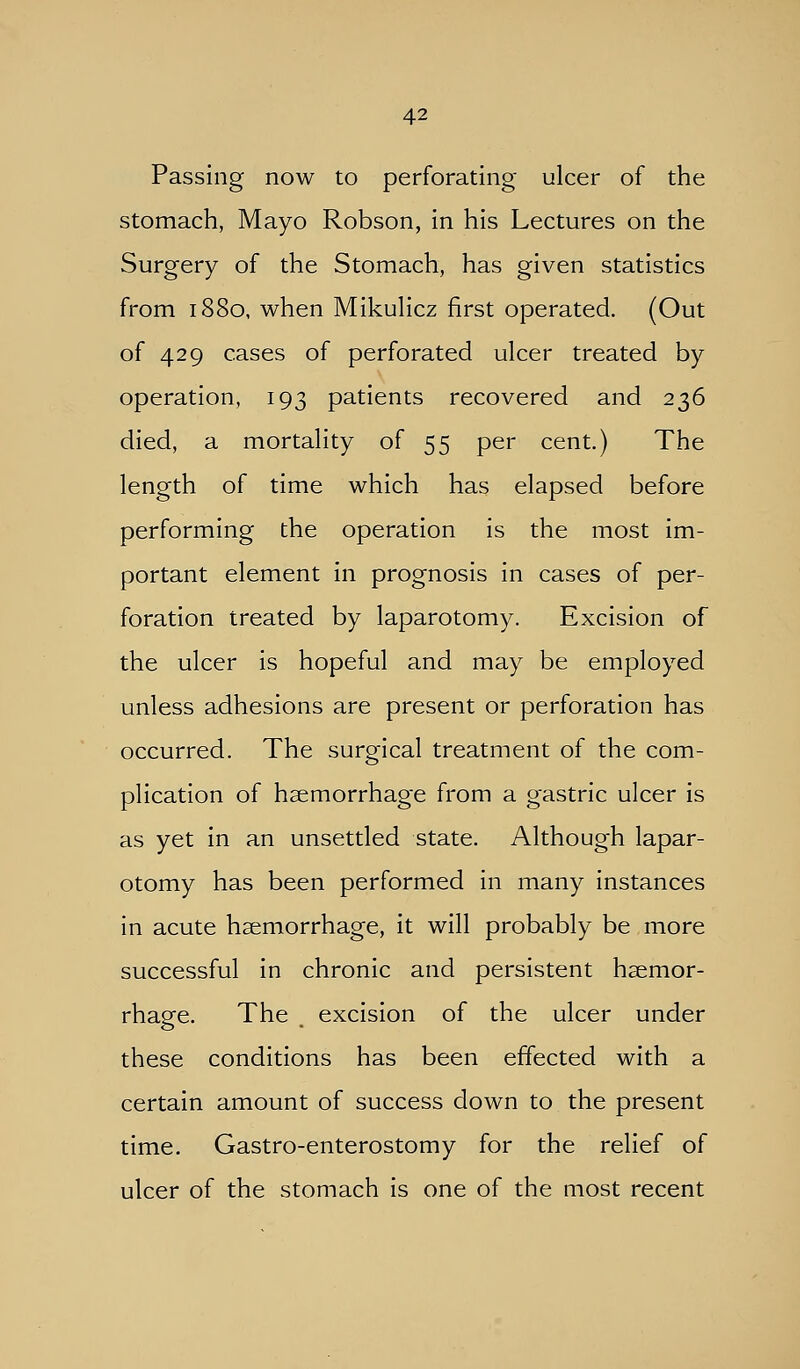 Passing now to perforating ulcer of the stomach, Mayo Robson, in his Lectures on the Surgery of the Stomach, has given statistics from 1880, when MikuHcz first operated. (Out of 429 cases of perforated ulcer treated by operation, 193 patients recovered and 236 died, a mortality of 55 per cent.) The length of time which has elapsed before performing the operation is the most im- portant element in prognosis in cases of per- foration treated by laparotomy. Excision of the ulcer is hopeful and may be employed unless adhesions are present or perforation has occurred. The surgical treatment of the com- plication of haemorrhage from a gastric ulcer is as yet in an unsettled state. Although lapar- otomy has been performed in many instances in acute haemorrhage, it will probably be more successful in chronic and persistent haemor- rhage. The excision of the ulcer under these conditions has been effected with a certain amount of success down to the present time, Gastro-enterostomy for the relief of ulcer of the stomach is one of the most recent