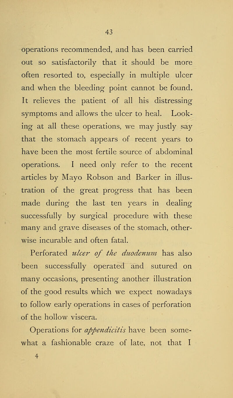 operations recommended, and has been carried out so satisfactorily that it should be more often resorted to, especially in multiple ulcer and when the bleeding' point cannot be found. It relieves the patient of all his distressing symptoms and allows the ulcer to heal. Look- ing at all these operations, we may justly say that the stomach appears of recent years to have been the most fertile source of abdominal operations. I need only refer to the recent articles by Mayo Robson and Barker in illus- tration of the great progress that has been made during the last ten years in dealing successfully by surgical procedure with these many and grave diseases of the stomach, other- wise incurable and often fatal. Perforated ulcer of the duodenuni has also been successfully operated and sutured on many occasions, presenting another illustration of the good results which we expect nowadays to follow early operations in cases of perforation of the hollow viscera. Operations for appendicitis have been some- what a fashionable craze of late, not that I 4