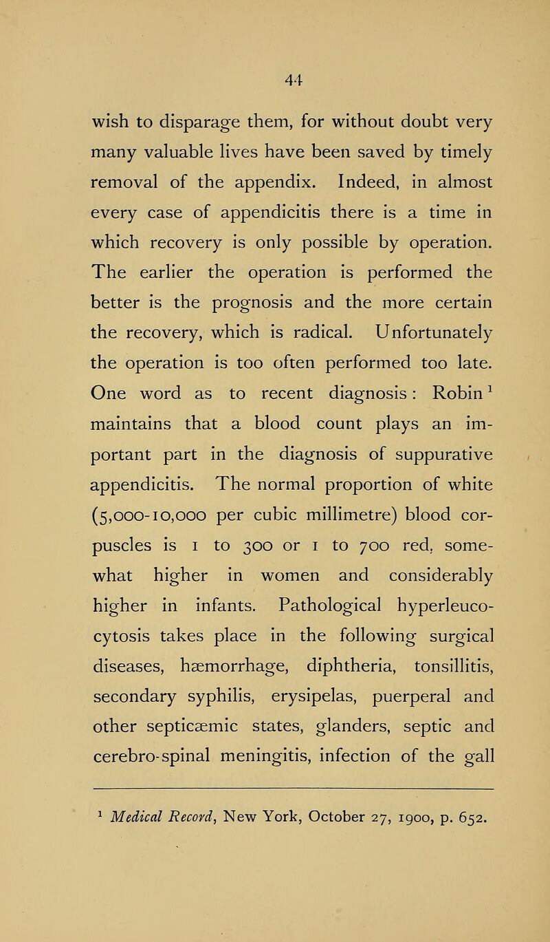 wish to disparage them, for without doubt very many valuable lives have been saved by timely removal of the appendix. Indeed, in almost every case of appendicitis there is a time in which recovery is only possible by operation. The earlier the operation is performed the better is the prognosis and the more certain the recovery, which is radical. Unfortunately the operation is too often performed too late. One word as to recent diagnosis: Robin ^ maintains that a blood count plays an im- portant part in the diagnosis of suppurative appendicitis. The normal proportion of white (5,000-10,000 per cubic millimetre) blood cor- puscles is I to 300 or I to 700 red, some- what higher in women and considerably higher in infants. Pathological hyperleuco- cytosis takes place in the following surgical diseases, haemorrhage, diphtheria, tonsillitis, secondary syphilis, erysipelas, puerperal and other septicsemic states, glanders, septic and cerebro-spinal meningitis, infection of the gall ^ Medical Record, New York, October 27, 1900, p. 652.