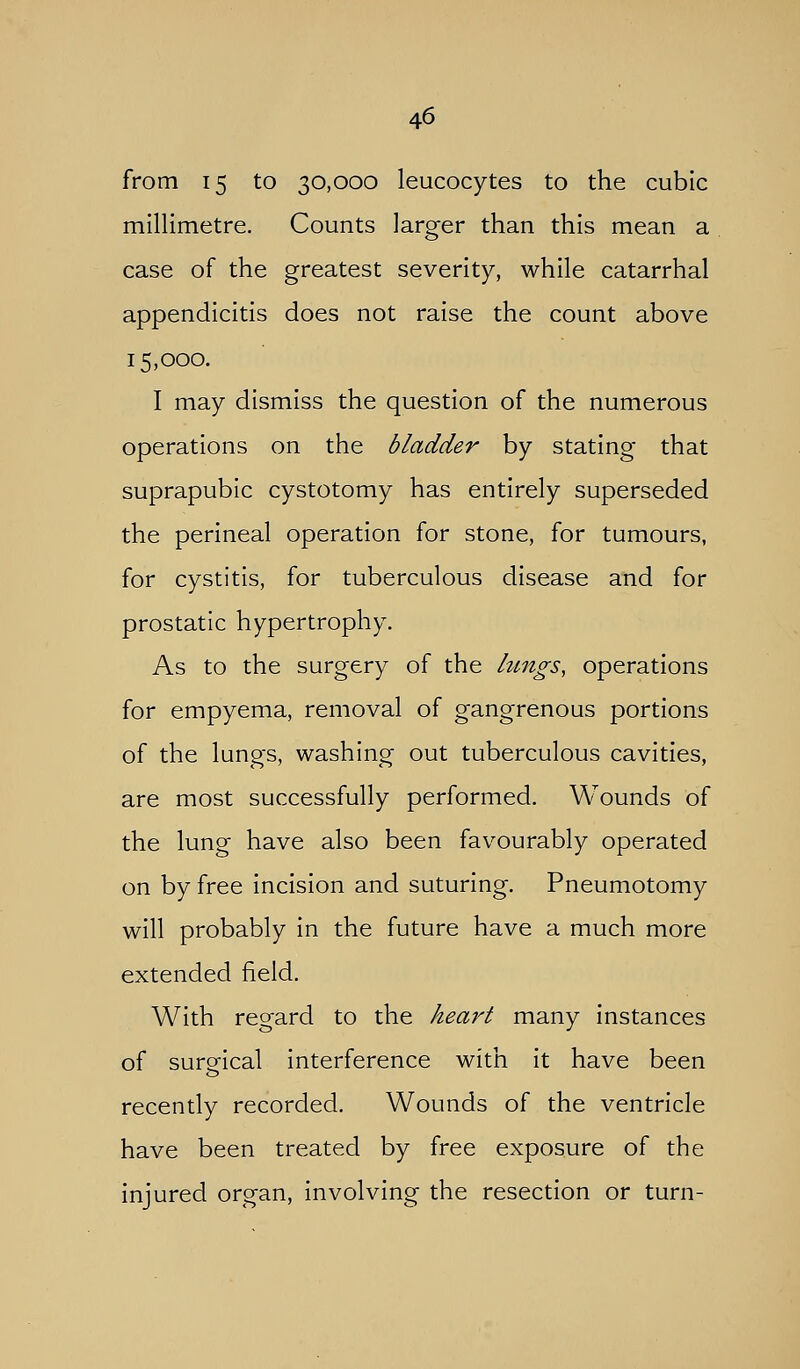 from 15 to 30,000 leucocytes to the cubic millimetre. Counts larger than this mean a case of the greatest severity, while catarrhal appendicitis does not raise the count above 15,000. I may dismiss the question of the numerous operations on the bladder by stating that suprapubic cystotomy has entirely superseded the perineal operation for stone, for tumours, for cystitis, for tuberculous disease and for prostatic hypertrophy. As to the surgery of the lungs, operations for empyema, removal of gangrenous portions of the lungs, washing out tuberculous cavities, are most successfully performed. Wounds of the lung have also been favourably operated on by free incision and suturing. Pneumotomy will probably in the future have a much more extended field. With regard to the hear't many instances of sureical interference with it have been recently recorded. Wounds of the ventricle have been treated by free exposure of the injured organ, involving the resection or turn-