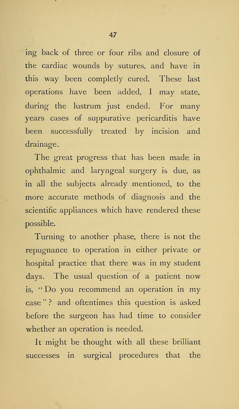 ing back of three or four ribs and closure of the cardiac wounds by sutures, and have in this way been completly cured. These last operations have been added, I may state, during the lustrum just ended. For many years cases of suppurative pericarditis have been successfully treated by incision and drainage. The great progress that has been made in ophthalmic and laryngeal surgery is due, as in all the subjects already mentioned, to the more accurate methods of diagnosis and the scientific appliances which have rendered these possible. Turning to another phase, there is not the repugnance to operation in either private or hospital practice that there was in my student days. The usual question of a patient now is,  Do you recommend an operation in my case  ? and oftentimes this question is asked before the surgeon has had time to consider whether an operation is needed. It mio-ht be thought with all these brilliant successes in surgical procedures that the