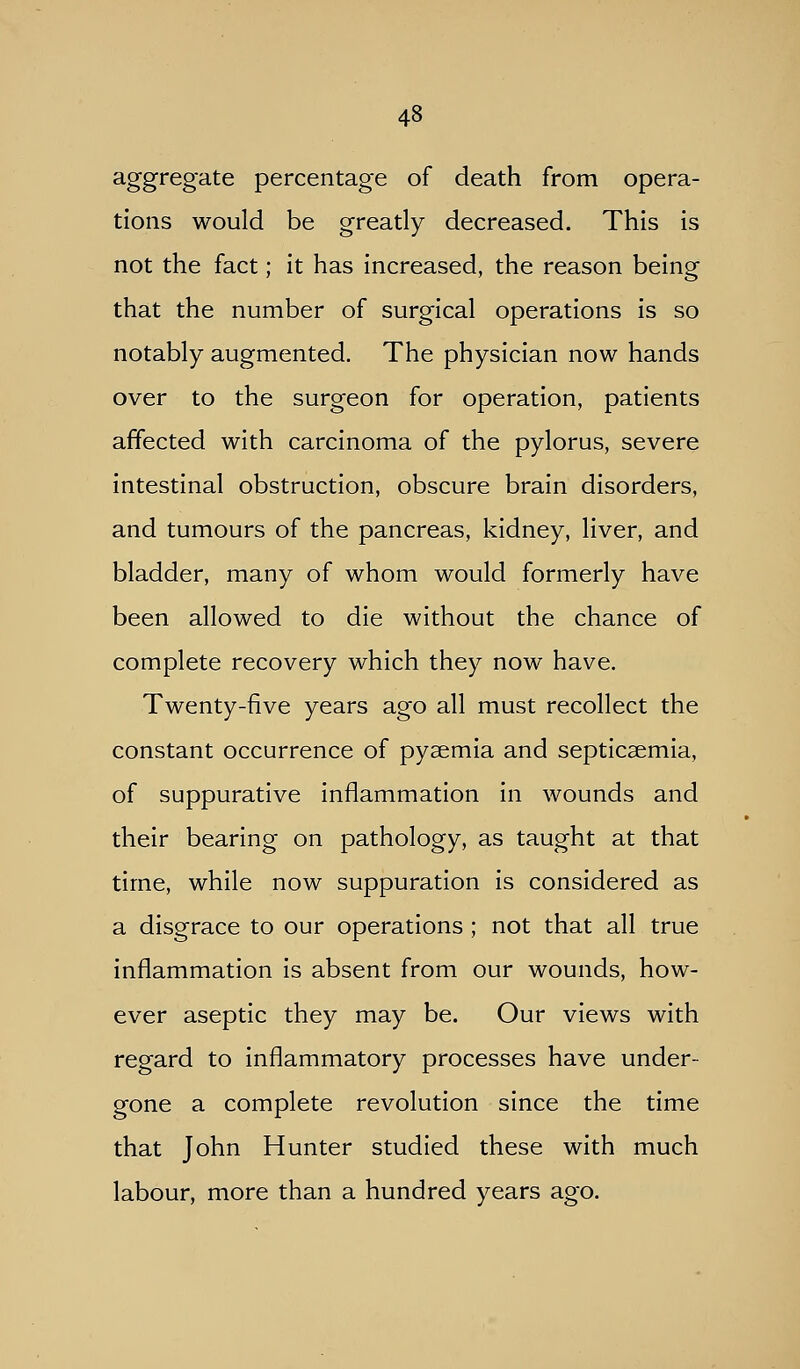 aggregate percentage of death from opera- tions would be greatly decreased. This is not the fact; it has increased, the reason being that the number of surgical operations is so notably augmented. The physician now hands over to the surgeon for operation, patients affected with carcinoma of the pylorus, severe intestinal obstruction, obscure brain disorders, and tumours of the pancreas, kidney, liver, and bladder, many of whom would formerly have been allowed to die without the chance of complete recovery which they now have. Twenty-five years ago all must recollect the constant occurrence of pysemia and septicaemia, of suppurative inflammation in wounds and their bearing on pathology, as taught at that time, while now suppuration is considered as a disgrace to our operations ; not that all true inflammation is absent from our wounds, how- ever aseptic they may be. Our views with regard to inflammatory processes have under- gone a complete revolution since the time that John Hunter studied these with much labour, more than a hundred years ago.