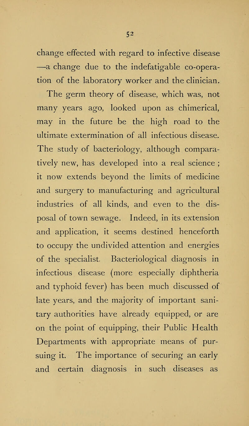 change effected with regard to infective disease —a change due to the indefatigable co-opera- tion of the laboratory worker and the clinician. The germ theory of disease, which was, not many years ago, looked upon as chimerical, may in the future be the high road to the ultimate extermination of all infectious disease. The study of bacteriology, although compara- tively new, has developed into a real science ; it now extends beyond the limits of medicine and surgery to manufacturing and agricultural industries of all kinds, and even to the dis- posal of town sewage. Indeed, in its extension and application, it seems destined henceforth to occupy the undivided attention and energies of the specialist. Bacteriological diagnosis in infectious disease (more especially diphtheria and typhoid fever) has been much discussed of late years, and the majority of important sani- tary authorities have already equipped, or are on the point of equipping, their Public Health Departments with appropriate means of pur- suing it. The importance of securing an early and certain diagnosis in such diseases as