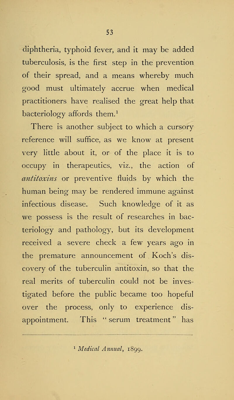 diphtheria, typhoid fever, and it may be added tuberculosis, is the first step in the prevention of their spread, and a means whereby much good must uhimately accrue when medical practitioners have realised the great help that bacteriology affords them.^ There is another subject to which a cursory reference will suffice, as we know at present very little about it, or of the place it is to occupy in therapeutics, viz., the action of antitoxins or preventive fluids by which the human being may be rendered immune against infectious disease. Such knowledge of it as we possess is the result of researches in bac- teriology and pathology, but its development received a severe check a few years ago in the premature announcement of Koch's dis- covery of the tuberculin antitoxin, so that the real merits of tuberculin could not be inves- tigated before the public became too hopeful over the process, only to experience dis- appointment. This serum treatment has ^ Medical Annual, 1899.