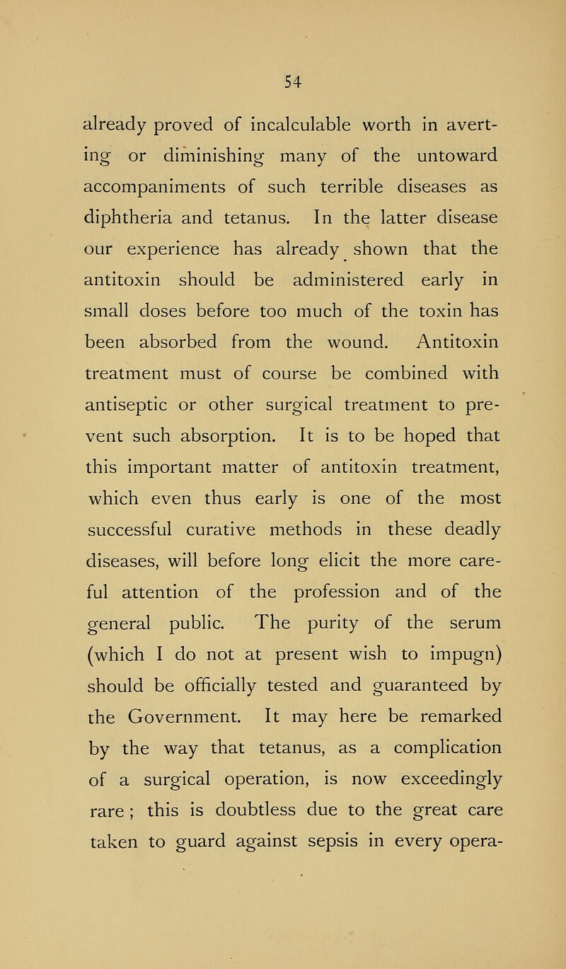 already proved of incalculable worth in avert- ing or diminishing many of the untoward accompaniments of such terrible diseases as diphtheria and tetanus. In the latter disease our experience has already shown that the antitoxin should be administered early in small doses before too much of the toxin has been absorbed from the wound. Antitoxin treatment must of course be combined with antiseptic or other surgical treatment to pre- vent such absorption. It is to be hoped that this important matter of antitoxin treatment, which even thus early is one of the most successful curative methods in these deadly diseases, will before long elicit the more care- ful attention of the profession and of the general public. The purity of the serum (which I do not at present wish to impugn) should be officially tested and guaranteed by the Government. It may here be remarked by the way that tetanus, as a complication of a surgical operation, is now exceedingly rare ; this is doubtless due to the great care taken to guard against sepsis in every opera-