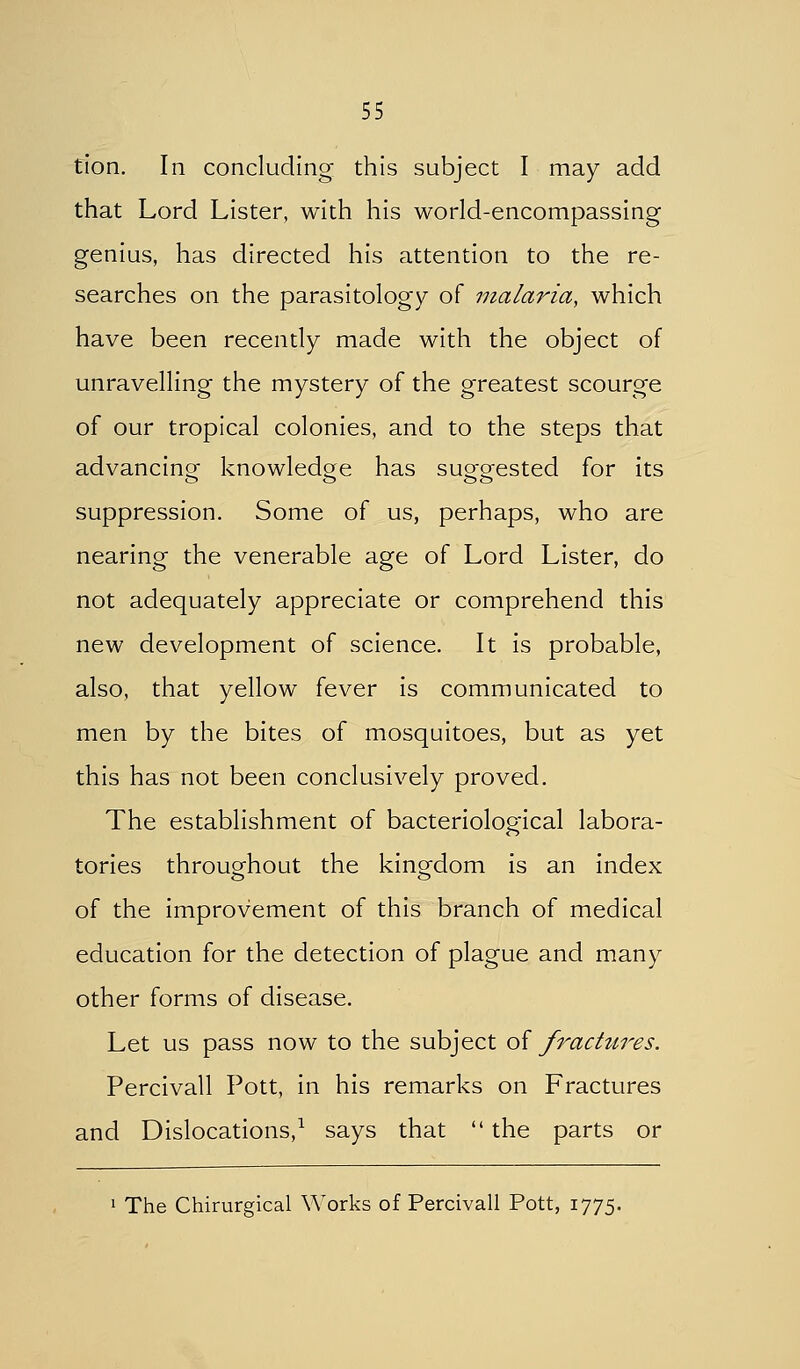 tlon. In concluding this subject I may add that Lord Lister, with his world-encompassing genius, has directed his attention to the re- searches on the parasitology of malaria, which have been recently made with the object of unravelling the mystery of the greatest scourge of our tropical colonies, and to the steps that advancino- knowledge has su^orested for its suppression. Some of us, perhaps, who are Hearing the venerable age of Lord Lister, do not adequately appreciate or comprehend this new development of science. It is probable, also, that yellow fever is communicated to men by the bites of mosquitoes, but as yet this has not been conclusively proved. The establishment of bacteriological labora- tories throughout the kino-dom is an index of the improvement of this branch of medical education for the detection of plague and many other forms of disease. Let us pass now to the subject of fractures. Percivall Pott, in his remarks on Fractures and Dislocations,^ says that  the parts or 1 The Chirurgical Works of Percivall Pott, 1775.